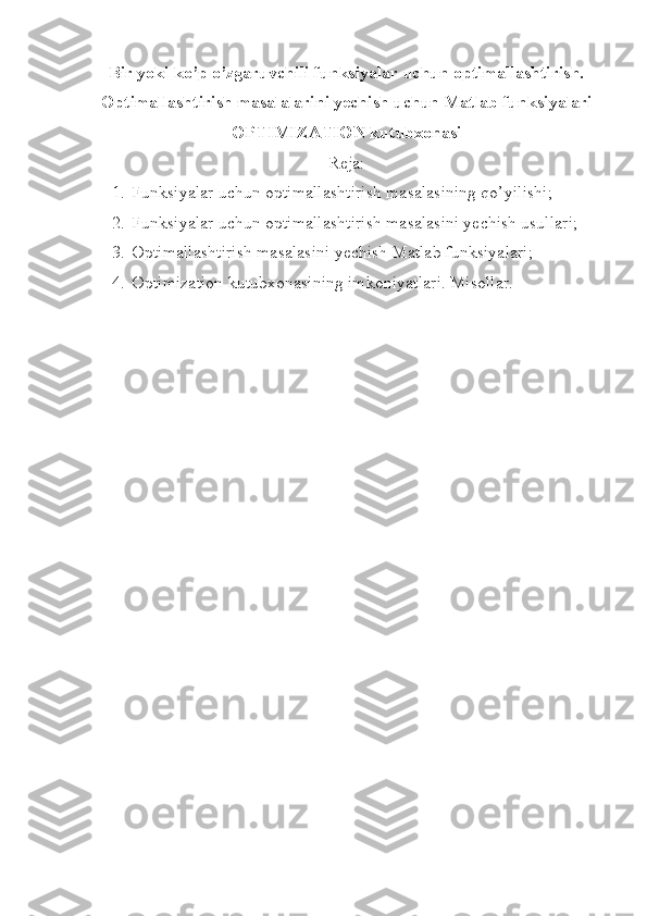 Bir yoki ko’p o’zgaruvchili funksiyalar uchun optimallashtirish.
Optimallashtirish masalalarini yechish uchun Matlab funksiyalari
OPTIMIZATION kutubxonasi
Reja:
1. Funksiyalar uchun optimallashtirish masalasining qo’yilishi;
2. Funksiyalar uchun optimallashtirish masalasini yechish usullari;
3. Optimallashtirish masalasini yechish Matlab funksiyalari;
4. Optimization kutubxonasining imkoniyatlari. Misollar. 