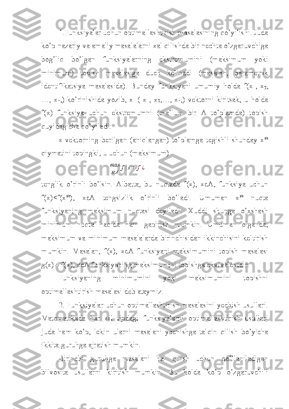 1.Funksiyalar uchun optimallashtirish masalasining qo’yilishi. Juda
ko’p nazariy va amaliy masalalarni xal qilishda bir nechta o’zgaruvchiga
bog’liq   bo’lgan   funksiyalarning   ekstremumini   (maksimum   yoki
minimum)   topish   masalasiga   duch   kelinadi   (masalan,   parametrik
identifikatsiya   masalasida).   Bunday   funksiyani   umumiy   holda   f(x
1 ,   x
2 ,
…, x
n ,)  ko’rinishida  yozib,  x=(  x
1 , x
2 ,…, x
n ,)  vektorni  kiritsak,  u  holda
f(x)   funksiya   uchun   ekstremumni   (ma’lum   bir   A   to’plamda)   topish
quyidagicha qo’yiladi:
x  vektorning   berilgan   (aniqlangan)   to’plamga   tegishli   shunday  x*
qiymatini topingki, u uchun (maksimum) max
xєA	f(x)=	f¿
  
tenglik   o’rinli   bo’lsin.   Albatta,   bu   nuqtada   f(x),   xєA,   funksiya   uchun
f(x)≤f(x*),   xєA   tengsizlik   o’rinli   bo’ladi.   Umuman   x*   nuqta
funksiyaning   maksimum   nuqtasi   deyiladi.   Xuddi   shunga   o’xshash
minimum   nuqta   haqida   ham   gapirish   mumkin.   Umuman   olganda,
maksimum va minimum masalalarda birinchisidan ikkinchisini keltirish
mumkin.   Masalan,   f(x),   xєA   funksiyani   maksimumini   topish   masalasi
g(x)=-f(x), xєA funksiyaning maksimumini topishga ekvivalentdir.
Funksiyaning   minimumini   yoki   maksimumini   topishni
optimallashtirish masalasi deb ataymiz.
2. Funksiyalar uchun optimallashtirish masalasini yechish usullari.
Matematikada   har   xil   tipdagi   funksiyalarni   optimallashtirish   usullari
juda   ham   ko’p,   lekin   ularni   masalani   yechishga   talqin   qilish   bo’yicha
ikkita guruhga ajratish mumkin.
Birinchi   guruhga   masalani   hal   qilish   uchun   qo’llaniladigan
bilvosita   usullarni   kiritish   mumkin.   Bu   holda   ko’p   o’zgaruvchili 