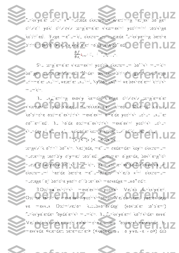 funksiyalar   uchun   x*   nuqtada   ekstremum   shartining   natijasi   bo’lgan
chiziqli   yoki   chiziqsiz   tenglamalar   sistemasini   yechimini   topishga
keltiriladi.   Bizga   ma’lumki,   ekstremum   nuqtada   funksiyaning   barcha
birinchi tartibli xususiy xosilalari nolga teng bo’ladi:
∂ f
∂ x
i ¿
x = x ¿ = 0
,   i=1,2,…,n.
Shu   tenglamalar   sistemasini   yechib   ekstremum   bo’lish   mumkin
bo’lgan   nuqta   aniqlanadi.   Undan   tashqari   birinchi   guruh   usullarga
urinmalar usulini, vatarlar usulini, Nyuton usulini va boshqalarni kiritish
mumkin.
Bu   usullarning   asosiy   kamchiliklariga   chiziqsiz   tenglamalar
sistemasini   yechishdagi   murakkabliklar   kiradi.   Shuning   uchun,
ko’pincha   optimallashtirish   masalasini   amalda   yechish   uchun   usullar
qo’llaniladi.   Bu   holda   optimallashtirish   masalasini   yechish   uchun
shunday x 0
, x 1
,…, x n
,…vektorlar ketma-ketligi tuziladiki, ular uchun
f(x 0
)< f(x 1
)<…< f(x n
)<…
tengsizlik o’rinli bo’lsin. Natijada, ma’lum qadamdan keyin ekstremum
nuqtaning   taqribiy   qiymati   topiladi.   Umuman   olganda,   boshlang’ich
nuqta x 0
  ixtiyoriy bo’lishi mumkin, lekin uni tanlashda funksiya va uni
ekstremumi   haqida   barcha   ma’lumotlarni   ishlatib   x 0
ni   ekstremum
nuqtaga iloji boricha yaqin qilib tanlash maqsadga muvofiqdir.
3.Optimallashtirish   masalasini   yechish   Matlab   funksiyalari.
Optimallashtirish   masalasini   yechish   uchun   Matlab   paketi   yadrosidagi
va   maxsus   Optimization   kutubxonasidagi   (vositalar   to’plami)
funksiyalardan   foydalanish   mumkin.   Bu   funksiyalarni   ko’rishdan   avval
Matlabda ishtirok etuvchi qo’shimcha element –foptions1 massividir. Bu
massivda   <standart   parametrlar>   (< параметр ы   по   умолчанию >)   deb 