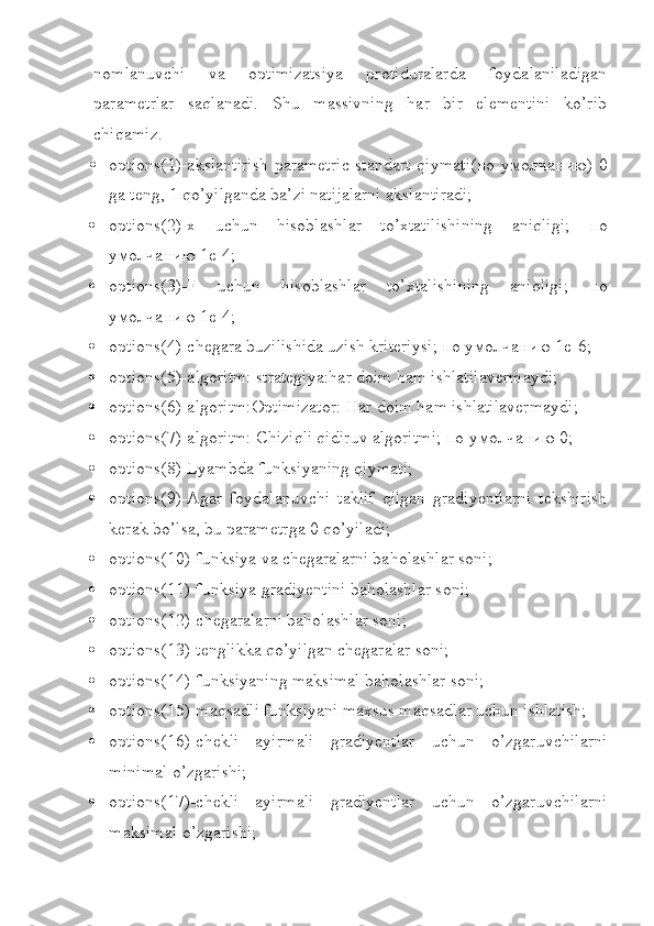 nomlanuvchi   va   optimizatsiya   protiduralarda   foydalaniladigan
parametrlar   saqlanadi.   Shu   massivning   har   bir   elementini   ko’rib
chiqamiz.
 options(1)-akslantirish parametric standart qiymati( по   умолчанию ) 0
ga teng, 1 qo’yilganda ba’zi natijalarni akslantiradi;
 options(2)-x   uchun   hisoblashlar   to’xtatilishining   aniqligi;   по
умолчанию  1е-4;
 options(3)-F   uchun   hisoblashlar   to’xtalishining   aniqligi;   по
умолчанию  1е-4;
 options(4)-chegara buzilishida uzish kriteriysi;  по   умолчанию  1е-6;
 options(5)-algoritm: strategiya:har doim ham ishlatilavermaydi;
 options(6)-algoritm:Optimizator: Har doim ham ishlatilavermaydi;
 options(7)-algoritm: Chiziqli qidiruv algoritmi;  по   умолчанию  0;
 options(8)-Lyambda funksiyaning qiymati;
 options(9)-Agar   foydalanuvchi   taklif   qilgan   gradiyentlarni   tekshirish
kerak bo’lsa, bu parametrga 0 qo’yiladi;
 options(10)-funksiya va chegaralarni baholashlar soni;
 options(11)-funksiya gradiyentini baholashlar soni;
 options(12)-chegaralarni baholashlar soni;
 options(13)-tenglikka qo’yilgan chegaralar soni;
 options(14)-funksiyaning maksimal baholashlar soni;
 options(15)-maqsadli funksiyani maxsus maqsadlar uchun ishlatish;
 options(16)-chekli   ayirmali   gradiyentlar   uchun   o’zgaruvchilarni
minimal o’zgarishi;
 options(17)-chekli   ayirmali   gradiyentlar   uchun   o’zgaruvchilarni
maksimal o’zgarishi; 