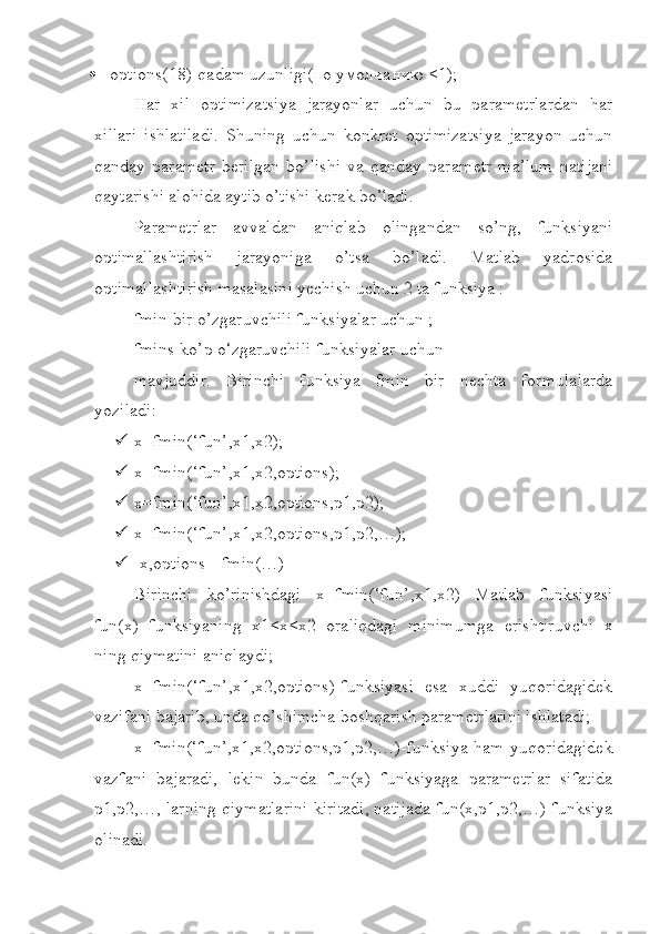  options(18)-qadam uzunligi( по   умолчанию  ≤1);
Har   xil   optimizatsiya   jarayonlar   uchun   bu   parametrlardan   har
xillari   ishlatiladi.   Shuning   uchun   konkret   optimizatsiya   jarayon   uchun
qanday   parametr   berilgan   bo’lishi   va   qanday   param е tr   ma’lum   natijani
qaytarishi alohida aytib o’tishi kerak bo’ladi.
Parametrlar   avvaldan   aniqlab   olingandan   so’ng,   funksiyani
optimallashtirish   jarayoniga   o’tsa   bo’ladi.   Matlab   yadrosida
optimallashtirish masalasini yechish uchun 2 ta funksiya : 
fmin-bir o’zgaruvchili funksiyalar uchun ; 
fmins-ko’p o‘zgaruvchili funksiyalar uchun 
mavjuddir.   Birinchi   funksiya   fmin   bir   nechta   formulalarda
yoziladi:
 x=fmin(‘fun’,x1,x2);
 x=fmin(‘fun’,x1,x2,options);
 x=fmin(‘fun’,x1,x2,options,p1,p2);
 x=fmin(‘fun’,x1,x2,options,p1,p2,…);
 [x,options]=fmin(…)
Birinchi   ko’rinishdagi   x=fmin(‘fun’,x1,x2)   Matlab   funksiyasi
fun(x)   funksiyaning   x1<x<x2   oraliqdagi   minimumga   erishtiruvchi   x
ning qiymatini aniqlaydi;
x=fmin(‘fun’,x1,x2,options)-funksiyasi   esa   xuddi   yuqoridagidek
vazifani bajarib, unda qo’shimcha boshqarish parametrlarini ishlatadi;
x=fmin(‘fun’,x1,x2,options,p1,p2,…)-funksiya ham yuqoridagidek
vazfani   bajaradi,   lekin   bunda   fun(x)   funksiyaga   parametrlar   sifatida
p1,p2,…, larning qiymatlarini kiritadi, natijada fun(x,p1,p2,…) funksiya
olinadi. 