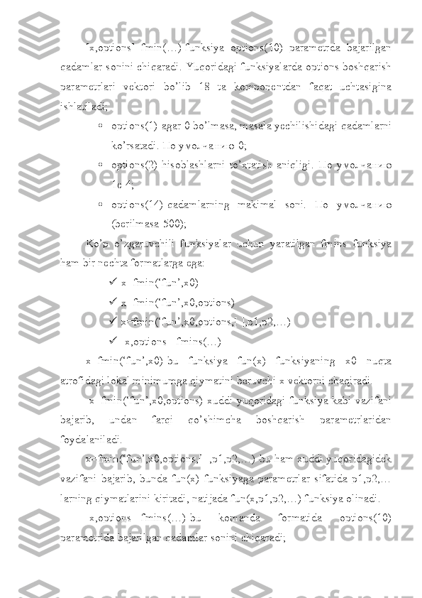 [x,options]=fmin(…)-funksiya   options(10)   parametrda   bajarilgan
qadamlar sonini chiqaradi. Yuqoridagi funksiyalarda options boshqarish
parametrlari   vektori   bo’lib   18   ta   komponentdan   faqat   uchtasigina
ishlatiladi;
 options(1)-agar 0 bo’lmasa, masala yechilishidagi qadamlarni
ko’rsatadi.  По   умолчанию -0;
 options(2)-hisoblashlarni   to’xtatish   aniqligi.   По   умолчанию
1е-4;
 options(14)-qadamlarning   makimal   soni.   По   умолчанию
(berilmasa-500);
Ko’p   o’zgaruvchili   funksiyalar   uchun   yaratilgan   fmins   funksiya
ham bir nechta formatlarga ega:
 x=fmin(‘fun’,x0)
 x=fmin(‘fun’,x0,options)
 x=fmin(‘fun’,x0,options,[ ],p1,p2,…)
 [x,options]=fmins(…)
x=fmin(‘fun’,x0)-bu   funksiya   fun(x)   funksiyaning   x0   nuqta
atrofidagi lokal minimumga qiymatini beruvchi x vektorni chaqiradi.
  x=fmin(‘fun’,x0,options)-xuddi yuqoridagi funksiya kabi vazifani
bajarib,   undan   farqi   qo’shimcha   boshqarish   parametrlaridan
foydalaniladi.
x=fmin(‘fun’,x0,options,[ ],p1,p2,…)-bu ham xuddi yuqoridagidek
vazifani   bajarib,   bunda   fun(x)   funksiyaga   parametrlar   sifatida   p1,p2,…
larning qiymatlarini kiritadi, natijada fun(x,p1,p2,…) funksiya olinadi.
[x,options]=fmins(…)-bu   komanda   formatida   options(10)
parametrida bajarilgan qadamlar sonini chiqaradi; 