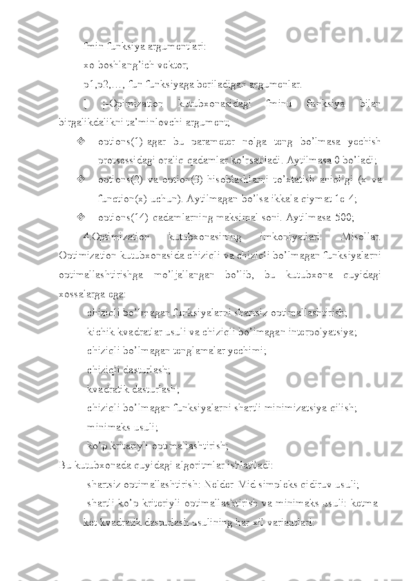 fmin funksiya argumentlari:
xo-boshlang’ich vektor;
p1,p2,…,-fun funksiyaga beriladigan argumenlar.
[   ]-Opimization   kutubxonasidagi   fminu   funksiya   bilan
birgalikdalikni ta’minlovchi argument;
 options(1)-agar   bu   parameter   nolga   teng   bo’lmasa   yechish
protsessidagi oraliq qadamlar ko’rsatiladi. Aytilmasa 0 bo’ladi;
 options(2)   va   option(3)-hisoblashlarni   to’xtatish   aniqligi   (x   va
function(x) uchun). Aytilmagan bo’lsa ikkala qiymat 1е-4;
 options(14)-qadamlarning maksimal soni. Aytilmasa-500;
4.Optimization   kutubxonasining   imkoniyatlari.   Misollar.
Optimization kutubxonasida chiziqli va chiziqli bo’lmagan funksiyalarni
optimallashtirishga   mo’ljallangan   bo’lib,   bu   kutubxona   quyidagi
xossalarga ega:
-chiziqli bo’lmagan funksiyalarni shartsiz optimallashtirish;
-kichik kvadratlar usuli va chiziqli bo’lmagan interpolyatsiya;
-chiziqli bo’lmagan tenglamalar yechimi;
-chiziqli dasturlash;
-kvadratik dasturlash;
-chiziqli bo’lmagan funksiyalarni shartli minimizatsiya qilish;
-minimaks usuli;
-ko’p kriteriyli optimallashtirish;
Bu kutubxonada quyidagi algoritmlar ishlatiladi:
-shartsiz optimallashtirish: Nelder-Mid simpleks qidiruv usuli;
-shartli ko’p kriteriyli optimallashtirish va minimaks usuli: ketma-
ket   kvadratik dasturlash usulining har xil variantlari: 