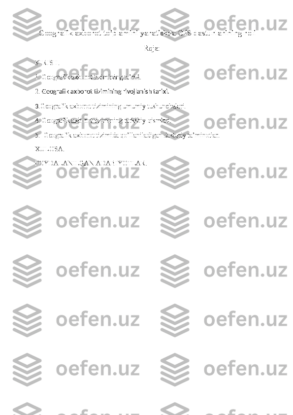   Geografik axborot to’plamini yaratishda GIS dasturlarining roli
Reja:
KIRISH.
1. Geografik axborot tizimining ta’rifi. 
2.   Geografik axborot tizimining rivojlanish tarixi.                                                              
3 .Geografik axborot tizimining umumiy tushunchalari.                                                     
4 . Geografik axborot tizimining tarkibiy qismlari.                                                               
5.  Geografik axborot tizimida qo’llaniladigan dasturiy ta’minotlar.
XULOSA.
FOYDALANILGAN ADABIYOTLAR. 