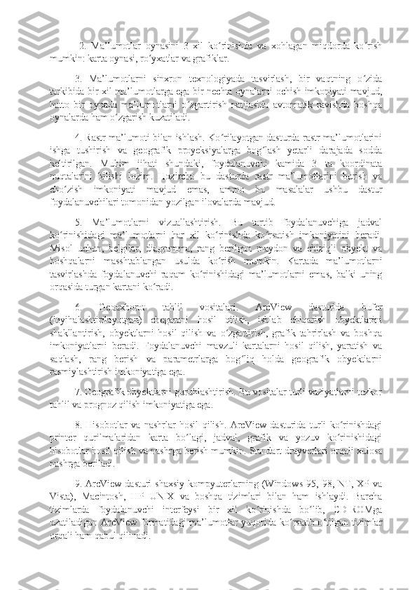   2.   Ma’lumotlar   oynasini   3   xil   ko rinishda   va   xohlagan   miqdorda   ko rishʻ ʻ
mumkin: karta oynasi, ro yxatlar va grafiklar. 	
ʻ
3.   Ma’lumotlarni   sinxron   texnologiyada   tasvirlash,   bir   vaqtning   o zida	
ʻ
tarkibida bir xil ma’lumotlarga ega bir nechta oynalarni ochish imkoniyati mavjud,
hatto   bir   oynada   ma’lumotlarni   o zgartirish   natijasida   avtomatik   ravishda   boshqa	
ʻ
oynalarda ham o zgarish kuzatiladi. 	
ʻ
4. Rastr ma’lumoti bilan ishlash. Ko rilayotgan dasturda rastr ma’lumotlarini	
ʻ
ishga   tushirish   va   geografik   proyeksiyalarga   bog lash   yetarli   darajada   sodda	
ʻ
keltirilgan.   Muhim   jihati   shundaki,   foydalanuvchi   kamida   3   ta   koordinata
nuqtalarini   bilishi   lozim.   Hozircha   bu   dasturda   rastr   ma’lumotlarini   burish   va
cho zish   imkoniyati   mavjud   emas,   ammo   bu   masalalar   ushbu   dastur	
ʻ
foydalanuvchilari tomonidan yozilgan ilovalarda mavjud. 
5.   Ma’lumotlarni   vizuallashtirish.   Bu   tartib   foydalanuvchiga   jadval
ko rinishidagi   ma’lumotlarni   har   xil   ko rinishda   ko rsatish   imkoniyatini   beradi.
ʻ ʻ ʻ
Misol   uchun,   belgilar,   diagramma,   rang   berilgan   maydon   va   chiziqli   obyekt   va
boshqalarni   masshtablangan   usulda   ko rish   mumkin.   Kartada   ma’lumotlarni	
ʻ
tasvirlashda   foydalanuvchi   raqam   ko rinishidagi   ma’lumotlarni   emas,   balki   uning	
ʻ
orqasida turgan kartani ko radi. 	
ʻ
6.   Geoaxborot   tahlil   vositalari.   ArcView   dasturida   bufer
(loyihalashtirilayotgan)   chegarani   hosil   qilish,   ishlab   chiqarish   obyektlarini
shakllantirish,   obyektlarni   hosil   qilish   va   o zgartirish,   grafik   tahrirlash   va   boshqa	
ʻ
imkoniyatlarni   beradi.   Foydalanuvchi   mavzuli   kartalarni   hosil   qilish,   yaratish   va
saqlash,   rang   berish   va   parametrlarga   bog liq   holda   geografik   obyektlarni	
ʻ
rasmiylashtirish imkoniyatiga ega. 
7. Geografik obyektlarni guruhlashtirish. Bu vositalar turli vaziyatlarni tezkor
tahlil va prognoz qilish imkoniyatiga ega. 
8.   Hisobotlar   va   nashrlar   hosil   qilish.   ArcView   dasturida   turli   ko rinishdagi	
ʻ
printer   qurilmalaridan   karta   bo lagi,   jadval,   grafik   va   yozuv   ko rinishidagi	
ʻ ʻ
hisobotlar hosil qilish va nashrga berish mumkin. Standart drayverlari orqali xulosa
nashrga beriladi. 
9.  ArcView   dasturi   shaxsiy   kompyuterlarning   (Windows   95,   98,  NT,   XP   va
Vista),   Macintosh,   HP   UNIX   va   boshqa   tizimlari   bilan   ham   ishlaydi.   Barcha
tizimlarda   foydalanuvchi   interfeysi   bir   xil   ko rinishda   bo lib,   CD-ROMga	
ʻ ʻ
uzatiladigan ArcView formatidagi  ma’lumotlar yuqorida ko rsatib o tilgan tizimlar	
ʻ ʻ
orqali ham qabul qilinadi.  