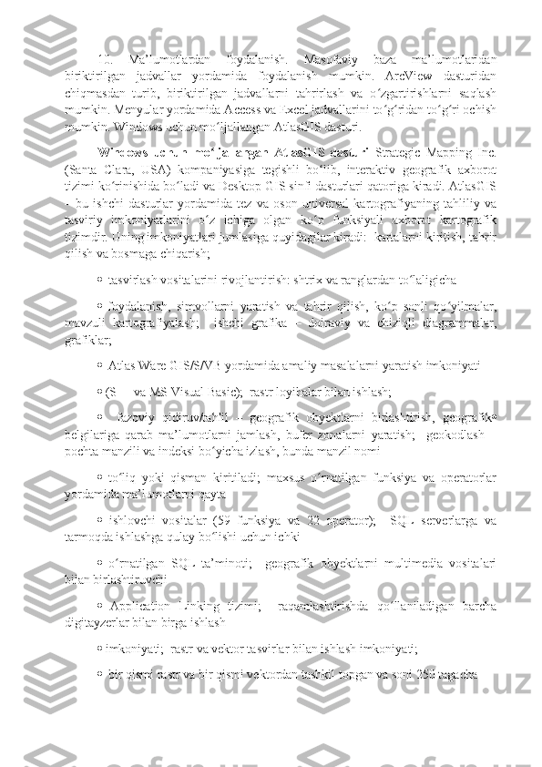 10.   Ma’lumotlardan   foydalanish.   Masofaviy   baza   ma’lumotlaridan
biriktirilgan   jadvallar   yordamida   foydalanish   mumkin.   ArcView   dasturidan
chiqmasdan   turib,   biriktirilgan   jadvallarni   tahrirlash   va   o zgartirishlarni   saqlashʻ
mumkin. Menyular yordamida Access va Excel jadvallarini to g ridan to g ri ochish
ʻ ʻ ʻ ʻ
mumkin. Windows uchun mo ljallangan AtlasGIS dasturi. 	
ʻ
Windows   uchun   mo ljallangan   AtlasGIS   dasturi
ʻ   Strategic   Mapping   Inc.
(Santa   Clara,   USA)   kompaniyasiga   tegishli   bo lib,   interaktiv   geografik   axborot	
ʻ
tizimi ko rinishida bo ladi va Desktop GIS sinfi dasturlari qatoriga kiradi. AtlasGIS	
ʻ ʻ
–   bu   ishchi   dasturlar   yordamida   tez   va   oson   universal   kartografiyaning   tahliliy   va
tasviriy   imkoniyatlarini   o z   ichiga   olgan   ko p   funksiyali   axborot   kartografik	
ʻ ʻ
tizimdir. Uning imkoniyatlari jumlasiga quyidagilar kiradi:  kartalarni kiritish, tahrir
qilish va bosmaga chiqarish;
   tasvirlash vositalarini rivojlantirish: shtrix va ranglardan to laligicha	
ʻ
   foydalanish,   simvollarni   yaratish   va   tahrir   qilish,   ko p   sonli   qo yilmalar,	
ʻ ʻ
mavzuli   kartografiyalash;     ishchi   grafika   –   doiraviy   va   chiziqli   diagrammalar,
grafiklar;
   Atlas Ware GIS/S/VB yordamida amaliy masalalarni yaratish imkoniyati
  (S++ va MS Visual Basic);  rastr loyihalar bilan ishlash;
     fazoviy   qidiruv/tahlil   –   geografik   obyektlarni   birlashtirish,   geografik 
belgilariga   qarab   ma’lumotlarni   jamlash,   bufer   zonalarni   yaratish;     geokodlash   –
pochta manzili va indeksi bo yicha izlash, bunda manzil nomi	
ʻ
   to liq   yoki   qisman   kiritiladi;   maxsus   o rnatilgan   funksiya   va   operatorlar	
ʻ ʻ
yordamida ma’lumotlarni qayta
   ishlovchi   vositalar   (59   funksiya   va   22   operator);     SQL   serverlarga   va
tarmoqda ishlashga qulay bo lishi uchun ichki	
ʻ
   o rnatilgan   SQL   ta’minoti;     geografik   obyektlarni   multimedia   vositalari	
ʻ
bilan birlashtiruvchi
   Application   Linking   tizimi;     raqamlashtirishda   qo llaniladigan   barcha	
ʻ
digitayzerlar bilan birga ishlash
  imkoniyati;  rastr va vektor tasvirlar bilan ishlash imkoniyati;
   bir qismi rastr va bir qismi vektordan tashkil topgan va soni 250 tagacha 