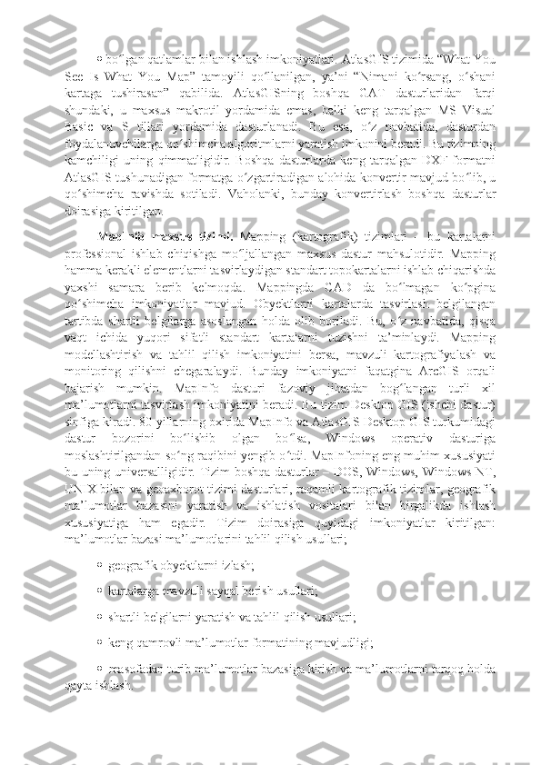   bo lgan qatlamlar bilan ishlash imkoniyatlari. AtlasGIS tizimida “What Youʻ
See   Is   What   You   Map”   tamoyili   qo llanilgan,   ya’ni   “Nimani   ko rsang,   o shani	
ʻ ʻ ʻ
kartaga   tushirasan”   qabilida.   AtlasGISning   boshqa   GAT   dasturlaridan   farqi
shundaki,   u   maxsus   makrotil   yordamida   emas,   balki   keng   tarqalgan   MS   Visual
Basic   va   S   tillari   yordamida   dasturlanadi.   Bu   esa,   o z   navbatida,   dasturdan	
ʻ
foydalanuvchilarga qo shimcha algoritmlarni yaratish imkonini beradi. Bu tizimning	
ʻ
kamchiligi   uning   qimmatligidir.   Boshqa   dasturlarda   keng   tarqalgan   DXF-formatni
AtlasGIS tushunadigan formatga o zgartiradigan alohida konvertir mavjud bo lib, u	
ʻ ʻ
qo shimcha   ravishda   sotiladi.   Vaholanki,   bunday   konvertirlash   boshqa   dasturlar	
ʻ
doirasiga kiritilgan. 
MapInfo   maxsus   tizimi.   Mapping   (kartografik)   tizimlari   –   bu   kartalarni
professional   ishlab   chiqishga   mo ljallangan   maxsus   dastur   mahsulotidir.   Mapping	
ʻ
hamma kerakli elementlarni tasvirlaydigan standart topokartalarni ishlab chiqarishda
yaxshi   samara   berib   kelmoqda.   Mappingda   CAD   da   bo lmagan   ko pgina	
ʻ ʻ
qo shimcha   imkoniyatlar   mavjud.   Obyektlarni   kartalarda   tasvirlash   belgilangan	
ʻ
tartibda   shartli   belgilarga   asoslangan   holda   olib   boriladi.   Bu,   o z   navbatida,   qisqa	
ʻ
vaqt   ichida   yuqori   sifatli   standart   kartalarni   tuzishni   ta’minlaydi.   Mapping
modellashtirish   va   tahlil   qilish   imkoniyatini   bersa,   mavzuli   kartografiyalash   va
monitoring   qilishni   chegaralaydi.   Bunday   imkoniyatni   faqatgina   ArcGIS   orqali
bajarish   mumkin.   MapInfo   dasturi   fazoviy   jihatdan   bog langan   turli   xil
ʻ
ma’lumotlarni tasvirlash imkoniyatini beradi. Bu tizim Desktop GIS (ishchi dastur)
sinfiga kiradi. 80-yillarning oxirida MapInfo va AtlasGIS Desktop GIS turkumidagi
dastur   bozorini   bo lishib   olgan   bo lsa,   Windows   operativ   dasturiga	
ʻ ʻ
moslashtirilgandan so ng raqibini yengib o tdi. MapInfoning eng muhim xususiyati
ʻ ʻ
bu uning universalligidir. Tizim boshqa dasturlar – DOS, Windows, Windows NT,
UNIX bilan va geoaxborot tizimi dasturlari, raqamli kartografik tizimlar, geografik
ma’lumotlar   bazasini   yaratish   va   ishlatish   vositalari   bilan   birgalikda   ishlash
xususiyatiga   ham   egadir.   Tizim   doirasiga   quyidagi   imkoniyatlar   kiritilgan:
ma’lumotlar bazasi ma’lumotlarini tahlil qilish usullari;
   geografik obyektlarni izlash;
   kartalarga mavzuli sayqal berish usullari;
   shartli belgilarni yaratish va tahlil qilish usullari;
   keng qamrovli ma’lumotlar formatining mavjudligi;
   masofadan turib ma’lumotlar bazasiga kirish va ma’lumotlarni tarqoq holda
qayta ishlash.  