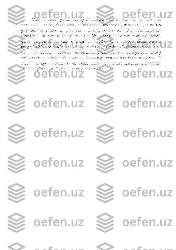 MapInfo dasturi yordamida joy to g risidagi ma’lumotlarni uning manzili vaʻ ʻ
nomi   orqali   topish,   shuningdek,   ko chalarning   kesishuvini,   chegarasini,   interaktiv	
ʻ
yoki   avtomatik   ravishda   geokodlashni   amalga   oshirish   va   ma’lumotlar   bazasidan
obyektlarni   kartaga   ko chirish   mumkin.   Ma’lumotlarni   tizimda   tasvirlash   jadval,	
ʻ
karta,   diagramma   va   matn   ko rinishida   bo lishi   mumkin.   Tizim   orqali   maxsus	
ʻ ʻ
geografik tahlil  va grafik tahrir  qilish  mumkin. Tizimda turli  geodezik masalalarni
hal   qilish,   kartalarni   arxivlash   va   vektorlash,   kartografik   proyeksiyalash,   fazoviy
ma’lumotlarni   birlashtirish   mumkin.   Dasturdagi   maxsus   MapBasic   dasturlash   tili
orqali   interfeysni   o zgartirish   va   Excel,   Lotus   1-2-3,   dBase   dasturlariga   to g ridan	
ʻ ʻ ʻ
to g ri bog lanib, ma’lumotlar almashinish mumkin.	
ʻ ʻ ʻ 