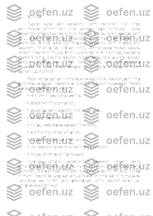 XULOSA
Bugungi   kunga   kelib   geoaxborot   tizimi   rivojlanishi   bilan   birga
geoinformatika   ta’limini   isloh   qilish   zaruriyati   paydo   bo lmoqda.   Hozirdaʻ
geoaxborot   tizimi   nafaqat   texnik   fanlar   majmuasi   sifatida,   balki   boshqaruv,   qaror
qabul   qilish   hamda   ijtimoiy   maqsadlarga   yo naltirilgan   fan   sifatida   ham	
ʻ
qaralmoqda.   Alohida   tashkilotlar   miqyosida   geoaxborot   tizimi   bo yicha   aniq	
ʻ
dasturlarni   o qitish   yo lga   qo yilgan   bo lib,   ularning   asosiy   maqsadi   dasturda	
ʻ ʻ ʻ ʻ
ishlashni  o rganish bo lmoqda. Ammo bu soha rivojlanishi bilan birga bakalavrlik,	
ʻ ʻ
magistrlik   hamda   doktorlik   dasturlari   nafaqat   texnik,   balki   yuqorida   sanalgan
sohalarni   o z   ichiga   olgan   bo lishi   lozim.   Shuning   uchun   ham   zamonaviy
ʻ ʻ
mutaxassis   o z   ustida   ishlashi   va   aynan   geoinformatika   sohasidagi   bilimlarni
ʻ
egallashi juda muhimdir. 
Yangi ochilayotgan geoinformatika sohasidagi o qitish dasturlari, ya’ni ilmiy	
ʻ
yo nalishga   asoslangan   magistrlik   va   doktorlik   dasturlari   mutaxassislar   fikricha	
ʻ
quyidagilarni qamrab olishi zarur: 
   ishbilarmonlik va boshqaruvchilik;
   geografik bilimlar tamoyillari;
   geoaxborot texnologiyalarini bilish va tushunish;
   tashkiliy masalalarni bilish;
   moliya, investitsiya va tavakkalni boshqarish;
   xodimlar bilan ishlash tamoyillari;
   turli sohalar o rtasidagi o zaro farqlar;	
ʻ ʻ
   turli davlatlarning axborot sohasi bo yicha qonunlari;	
ʻ
   malaka oshirish va tahliliy malakalar.
Dunyodagi   ko pgina   geoaxborot   mutaxassislari   o zlarini   texnik	
ʻ ʻ
yo nalishdaman   deb   hisoblashadi,   vaholanki,   geoaxborot   sohasi   nafaqat   texnik	
ʻ
bilimlardan, balki yuqoridagi bilimlardan ham tashkil topgan bo lishi zarur. Bunday	
ʻ
bilimlarni o rganish va dunyodagi ushbu soha vakillari bir xildagi bilim, malaka va	
ʻ
tushunchaga   ega   bo lishi   uchun   yaratilayotgan   ta’lim   dasturlari   asosan   uch	
ʻ
tamoyilga asoslanishi zarur. 