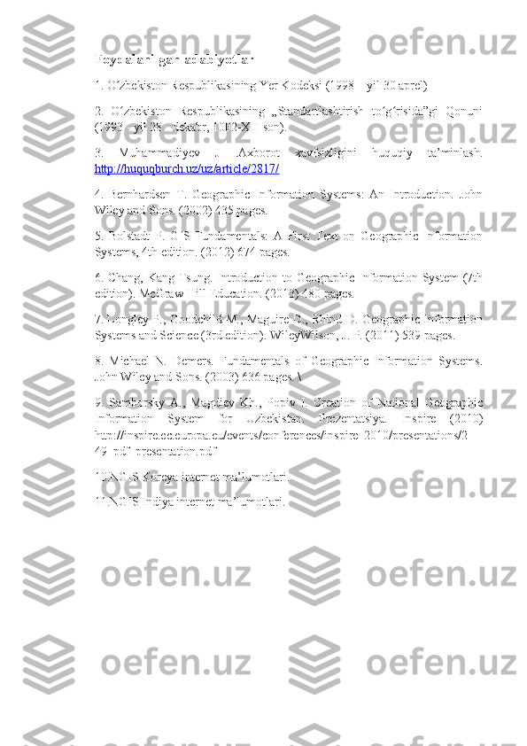 Foydalanilgan adabiyotlar 
1. O zbekiston Respublikasining Yer Kodeksi (1998 – yil 30 aprel) ʻ
2.   O zbekiston   Respublikasining   „Standartlashtirish   to g risida”gi   Qonuni
ʻ ʻ ʻ
(1993 - yil 28 - dekabr, 1002-XII-son). 
3.   Muhammadiyev   J   .Axborot   xavfsizligini   huquqiy   ta’minlash.
http://huquqburch.uz/uz/article/2817/  
4.   Bernhardsen   T.   Geographic   Information   Systems:   An   Introduction.   John
Wiley and Sons. (2002) 435 pages. 
5.   Bolstadt   P.   GIS   Fundamentals:   A   First   Text   on   Geographic   Information
Systems, 4th edition. (2012) 674 pages. 
6. Chang, Kang-Tsung. Introduction to Geographic Information System  (7th
edition). McGraw-Hill Education. (2013) 480 pages. 
7. Longley P., Goodchild M., Maguire D., Rhind D. Geographic Information
Systems and Science (3rd edition). WileyWilson, J. P. (2011) 539 pages. 
8.   Michael   N.   Demers.   Fundamentals   of   Geographic   Information   Systems.
John Wiley and Sons. (2003) 636 pages. \
9.   Samborsky   A.,   Magdiev   Kh.,   Popiv   I.   Creation   of   National   Geographic
Information   System   for   Uzbekistan.   Prezentatsiya.   Inspire   (2010)
http://inspire.ec.europa.eu/events/conferences/inspire_2010/presentations/2
49_pdf_presentation.pdf 
10.NGIS Koreya internet ma’lumotlari. 
11.NGIS Indiya internet ma’lumotlari. 