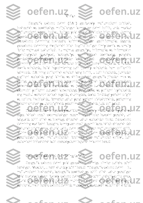                                          Kirish
  Geografik   axborot   tizimi   (GAT)   geofazoviy   ma’lumotlarni   to plash,ʻ
boshqarish   va   tasvirlashga   mo ljallangan   kompyuter   tizimi   bo lib,   unda   mazkur	
ʻ ʻ
ma’lumotlarni   voqea,   hodisa,   faoliyat   yoki   undagi   tafsilotlar   bilan   birga   ularning
qayerda   mavjud   ekanligini   tasvirlar,   jadvallar   orqali   aks   ettirish   mumkin.
Geoaxborot   tizimining   boshqacha   ko rinishi   bo lgan   geoinformatika   deganda	
ʻ ʻ
geoaxborot   tizimining   rivojlanishi   bilan   bog liq   bo lgan   ilmiy-texnik   va   amaliy	
ʻ ʻ
fanlar   majmuasi   tushuniladi.   Bu   majmua   geografiya,   informatika   va   informatsion
texnologiyalar   nazariyasi,   kartografiya   va   hisoblash   texnikasiga   yangicha
yondashishlar   o rtasidagi   bog liqlikdan   kelib   chiqadi.   Hozirgi   kunda   axborot	
ʻ ʻ
tizimining   ushbu   bo limi   jadal   sur’atlar   bilan   o sib   borishi   natijasida   u   nafaqat	
ʻ ʻ
texnik   sohalarda,   balki   hayotimizning   turli   ijtimoiy   sohalarida   ham   qo llanilib	
ʻ
kelmoqda.   GATning   qo llanilish   sohalari   keng   bo lib,   u   turli   holatlarda,   jumladan	
ʻ ʻ
sog liqni   saqlashda   yangi   klinika   va   shifoxonalarni   geografik   jihatdan   mos   va	
ʻ
aholiga   qulay   qilib   joylashtirish   jarayonida,   yuk   tashish   bilan   shug ullanadigan	
ʻ
korxonalar   uchun   yo l   marshrutlari   va   jadvallarini   tuzish   hamda   aniqlashda,	
ʻ
avtomobil   yo llarini   quruvchi   korxonalarga   yangi   trassa   va   yo llarni   loyihalashda	
ʻ ʻ
eng maqbul variantni tanlash paytida, shuningdek,  davlat  fondidagi yerlarni  to g ri	
ʻ ʻ
va   oqilona   hisoblashda,   fermerlar   uchun   yangi   yerlarni   o zlashtirishda,   yerlarninig	
ʻ
holatini aniqlash va ular to g risida yetarli ma’lumot olishda juda qo l keladi.	
ʻ ʻ ʻ
Geoaxborot tizimining asosiy vazifalari – bu fazoviy ma’lumotlarni yig ish va	
ʻ
qayta   ishlash   orqali   avtomatlashgan   raqamli   ma’lumotlar   bazasini   yaratish,   uni
kelgusida   tahlil   qilish   va   bosmaga   chiqarish   uchun   saqlashdan   iborat.   Geoaxborot
tizimining vazifasini faqatgina kompyuter orqali raqamli karta ishlab chiqarish deb
tushunish to g ri emas, chunki  ushbu tizim orqali olingan ma’lumotlar tahlil etilib,	
ʻ ʻ
muhim   qarorlar   qabul   qilishda   ham   qo llaniladi.   Bu   tizim   bizga   an’anaviy   usulda	
ʻ
yaratiladigan   jadval   ma’lumotlardan   farqli   ravishda   ma’lumotlar   so rovi,   turli	
ʻ
qatlamlarni birlashtirish kabi operatsiyalarni bajarish imkonini beradi.
Geografik axborot tizimining ta’rifi.
Geografik   axborot   tizimi   yoki   geoaxborot   tizimiga   olimlar   turlicha   ta’rif
berishgan.   Masalan,   J.Berri   shunday   ta’rif   beradi:   “Geografik   axborot   tizimi   –   bu
ma’lumotlarni   boshqarish,   kartografik   tasvirlash   va   tahlil   qilish   uchun   yaratilgan
ichki   pozitsiyalashgan   fazoviy   axborot   tizimidir”.   Bu   ta’rif   unchalik   to liq   emas,
ʻ
chunki   unda   inson   axborot   tizimining   muhim   bir   elementi   sifatida   ko rsatilmagan,	
ʻ
vaholanki, inson barcha axborot tizimida mutaxassis, kuzatuvchi va tahlilchi sifatida 