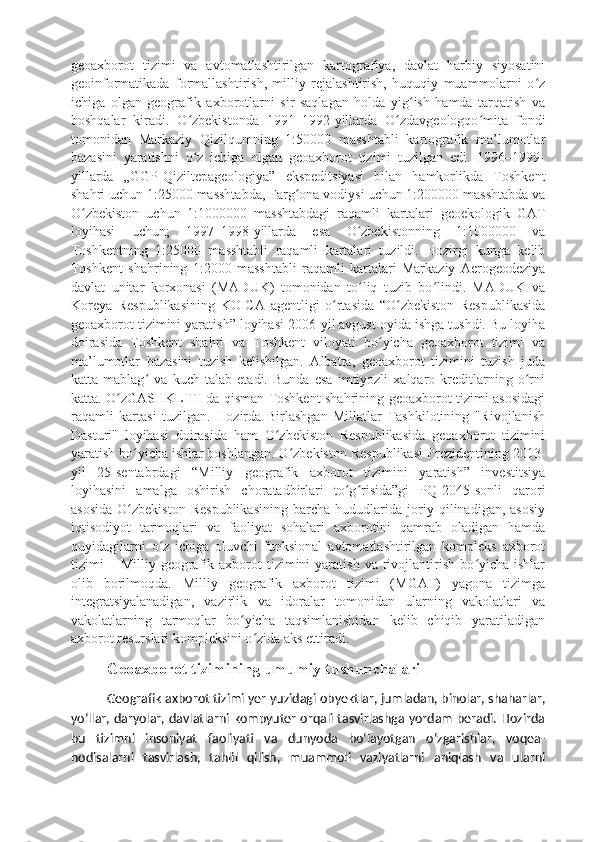 geoaxborot   tizimi   va   avtomatlashtirilgan   kartografiya,   davlat   harbiy   siyosatini
geoinformatikada   formallashtirish,   milliy   rejalashtirish,   huquqiy   muammolarni   o zʻ
ichiga   olgan   geografik   axborotlarni   sir   saqlagan   holda   yig ish   hamda   tarqatish   va	
ʻ
boshqalar   kiradi.   O zbekistonda   1991–1992-yillarda   O zdavgeologqo mita   fondi	
ʻ ʻ ʻ
tomonidan   Markaziy   Qizilqumning   1:50000   masshtabli   kartografik   ma’lumotlar
bazasini   yaratishni   o z   ichiga   olgan   geoaxborot   tizimi   tuzilgan   edi.   1996–1999-
ʻ
yillarda   „GGP-Qiziltepageologiya”   ekspeditsiyasi   bilan   hamkorlikda   Toshkent
shahri uchun 1:25000 masshtabda, Farg ona vodiysi uchun 1:200000 masshtabda va	
ʻ
O zbekiston   uchun   1:1000000   masshtabdagi   raqamli   kartalari   geoekologik   GAT	
ʻ
loyihasi   uchun;   1997–1998-yillarda   esa   O zbekistonning   1:1000000   va	
ʻ
Toshkentning   1:25000   masshtabli   raqamli   kartalari   tuzildi.   Hozirgi   kunga   kelib
Toshkent   shahrining   1:2000   masshtabli   raqamli   kartalari   Markaziy   Aerogeodeziya
davlat   unitar   korxonasi   (MADUK)   tomonidan   to liq   tuzib   bo lindi.   MADUK   va
ʻ ʻ
Koreya   Respublikasining   KOICA   agentligi   o rtasida   “O zbekiston   Respublikasida	
ʻ ʻ
geoaxborot tizimini yaratish” loyihasi 2006-yil avgust oyida ishga tushdi. Bu loyiha
doirasida   Toshkent   shahri   va   Toshkent   viloyati   bo yicha   geoaxborot   tizimi   va	
ʻ
ma’lumotlar   bazasini   tuzish   kelishilgan.   Albatta,   geoaxborot   tizimini   tuzish   juda
katta   mablag   va   kuch   talab   etadi.   Bunda   esa   imtiyozli   xalqaro   kreditlarning   o rni	
ʻ ʻ
katta. O zGASHKLITI da qisman Toshkent shahrining geoaxborot tizimi asosidagi	
ʻ
raqamli   kartasi   tuzilgan.   Hozirda   Birlashgan   Millatlar   Tashkilotining   "Rivojlanish
Dasturi"   loyihasi   doirasida   ham   O zbekiston   Respublikasida   geoaxborot   tizimini	
ʻ
yaratish bo yicha ishlar boshlangan. O zbekiston Respublikasi Prezidentining 2013-	
ʻ ʻ
yil   25-sentabrdagi   “Milliy   geografik   axborot   tizimini   yaratish”   investitsiya
loyihasini   amalga   oshirish   choratadbirlari   to g risida”gi   PQ-2045-sonli   qarori	
ʻ ʻ
asosida   O zbekiston   Respublikasining   barcha   hududlarida   joriy   qilinadigan,   asosiy	
ʻ
iqtisodiyot   tarmoqlari   va   faoliyat   sohalari   axborotini   qamrab   oladigan   hamda
quyidagilarni   o z   ichiga   oluvchi   funksional   avtomatlashtirilgan   kompleks   axborot	
ʻ
tizimi   –  Milliy  geografik  axborot   tizimini  yaratish   va  rivojlantirish  bo yicha  ishlar	
ʻ
olib   borilmoqda.   Milliy   geografik   axborot   tizimi   (MGAT)   yagona   tizimga
integratsiyalanadigan,   vazirlik   va   idoralar   tomonidan   ularning   vakolatlari   va
vakolatlarning   tarmoqlar   bo yicha   taqsimlanishidan   kelib   chiqib   yaratiladigan	
ʻ
axborot resurslari kompleksini o zida aks ettiradi.	
ʻ
Geoaxborot tizimining umumiy tushunchalari 
Geografik axborot tizimi yer yuzidagi obyektlar, jumladan, binolar, shaharlar,
yoʻllar, daryolar, davlatlarni kompyuter orqali tasvirlashga yordam beradi. Hozirda
bu   tizimni   insoniyat   faoliyati   va   dunyoda   boʻlayotgan   oʻzgarishlar,   voqea-
hodisalarni   tasvirlash,   tahlil   qilish,   muammoli   vaziyatlarni   aniqlash   va   ularni 