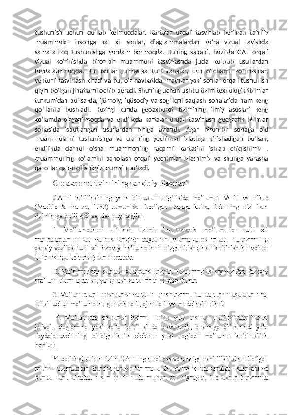 tushunish   uchun   qoʻllab   kelmoqdalar.   Kartalar   orqali   tasvirlab   berilgan   tahliliy
muammolar   insonga   har   xil   sonlar,   diagrammalardan   koʻra   vizual   ravishda
samaraliroq   tushunishga   yordam   bermoqda.   Buning   sababi,   hozirda   GAT   orqali
vizual   koʻrinishda   biror-bir   muammoni   tasvirlashda   juda   koʻplab   usullardan
foydalanilmoqda.   Bu   usullar   jumlasiga   turli   ranglar,   uch   oʻlchamli   koʻrinishlar,
vektorli tasvirlash kiradi va bu, oʻz navbatida, matnlar yoki sonlar orqali tushunish
qiyin boʻlgan jihatlarni ochib beradi. Shuning uchun ushbu tizim texnologik tizimlar
turkumidan   boʻlsa-da,   ijtimoiy,   iqtisodiy   va   sogʻliqni   saqlash   sohalarida   ham   keng
qoʻllanila   boshladi.   Hozirgi   kunda   geoaxborot   tizimining   ilmiy   asoslari   keng
koʻlamda   oʻrganilmoqda   va   endilikda   kartalar   orqali   tasvirlash   geografik   bilimlar
sohasida   isbotlangan   usullardan   biriga   aylandi.   Agar   biron-bir   sohaga   oid
muammolarni   tushunishga   va   ularning   yechimini   izlashga   kirishadigan   boʻlsak,
endilikda   darhol   oʻsha   muammoning   raqamli   kartasini   ishlab   chiqishimiz   ,
muammoning   koʻlamini   baholash   orqali   yechimlar   izlashimiz   va   shunga   yarasha
qarorlar qabul qilishimiz mumkin boʻladi.
Geoaxborot tizimining tarkibiy qismlari  
GATni   ta’riflashning   yana   bir   usuli   to g risida   ma’lumot   Marbl   va   Pikueʻ ʻ
(Marble   &   Pequet,   1983)   tomonidan   berilgan.   Bunga   ko ra,   GATning   o zi   ham	
ʻ ʻ
tizimlarga bo linadi va ular quyidagilar: 	
ʻ
1.   Ma’lumotlarni   to plash   tizimi.   Bu   tizimda   ma’lumotlar   turli   xil	
ʻ
manbalardan   olinadi   va   boshlang ich   qayta   ishlov   amalga   oshiriladi.   Bu   tizimning	
ʻ
asosiy vazifasi turli xil fazoviy ma’lumotlarni o zgartirish (rastr ko rinishdan vektor	
ʻ ʻ
ko rinishiga keltirish) dan iboratdir.	
ʻ
 2. Ma’lumotlarni saqlash va ajratish tizimi. Tizimning asosiy vazifasi fazoviy
ma’lumotlarni ajratish, yangilash va tahrir qilishdan iborat. 
3. Ma’lumotlarni boshqarish va tahlil qilish tizimi. Bunda turli masalalarni hal
qilish uchun ma’lumotlar guruhlanadi, ajratiladi va modellashtiriladi.
  4.   Ma’lumotni   chiqarish   tizimi.   To liq   yoki   qisman   ma’lumotlar   bazasi	
ʻ
jadval,   diagramma   yoki   karta   ko rinishida   tasvirlanib,   bosmaga   chiqariladi   yoki	
ʻ
foydalanuvchining   talabiga   ko ra   elektron   yoki   qog ozli   ma’lumot   ko rinishida	
ʻ ʻ ʻ
beriladi. 
Yuqoridagi to rtta tizim GATning ajralmas va amalga oshirilishi shart bo lgan	
ʻ ʻ
muhim   tizimlaridir.   Barcha   jarayonlar   mana   shu   tizim   ichida   amalga   oshiriladi   va
bunda   ham,   albatta,   inson   omili   juda   muhim   rol   o ynaydi.   Geoaxborot   tizimida	
ʻ 