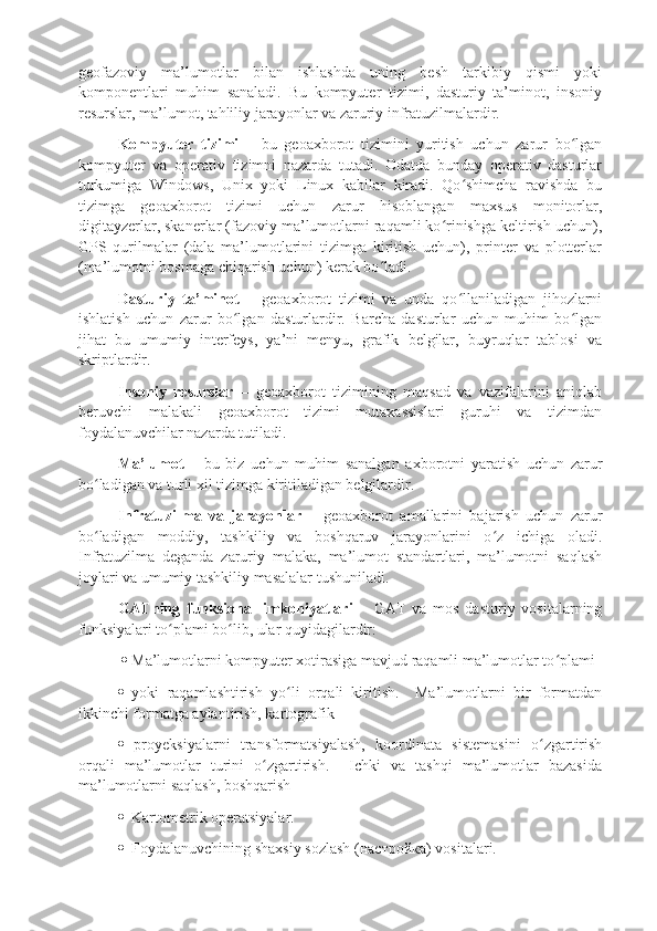 geofazoviy   ma’lumotlar   bilan   ishlashda   uning   besh   tarkibiy   qismi   yoki
komponentlari   muhim   sanaladi.   Bu   kompyuter   tizimi,   dasturiy   ta’minot,   insoniy
resurslar, ma’lumot, tahliliy jarayonlar va zaruriy infratuzilmalardir.
Kompyuter   tizimi   –   bu   geoaxborot   tizimini   yuritish   uchun   zarur   bo lganʻ
kompyuter   va   operativ   tizimni   nazarda   tutadi.   Odatda   bunday   operativ   dasturlar
turkumiga   Windows,   Unix   yoki   Linux   kabilar   kiradi.   Qo shimcha   ravishda   bu	
ʻ
tizimga   geoaxborot   tizimi   uchun   zarur   hisoblangan   maxsus   monitorlar,
digitayzerlar, skanerlar (fazoviy ma’lumotlarni raqamli ko rinishga keltirish uchun),	
ʻ
GPS   qurilmalar   (dala   ma’lumotlarini   tizimga   kiritish   uchun),   printer   va   plotterlar
(ma’lumotni bosmaga chiqarish uchun) kerak bo ladi. 	
ʻ
Dasturiy   ta’minot   –   geoaxborot   tizimi   va   unda   qo llaniladigan   jihozlarni	
ʻ
ishlatish   uchun   zarur   bo lgan   dasturlardir.   Barcha   dasturlar   uchun   muhim   bo lgan	
ʻ ʻ
jihat   bu   umumiy   interfeys,   ya’ni   menyu,   grafik   belgilar,   buyruqlar   tablosi   va
skriptlardir. 
Insoniy   resurslar   –   geoaxborot   tizimining   maqsad   va   vazifalarini   aniqlab
beruvchi   malakali   geoaxborot   tizimi   mutaxassislari   guruhi   va   tizimdan
foydalanuvchilar nazarda tutiladi. 
Ma’lumot   –   bu   biz   uchun   muhim   sanalgan   axborotni   yaratish   uchun   zarur
bo ladigan va turli xil tizimga kiritiladigan belgilardir.	
ʻ
Infratuzilma   va   jarayonlar   –   geoaxborot   amallarini   bajarish   uchun   zarur
bo ladigan   moddiy,   tashkiliy   va   boshqaruv   jarayonlarini   o z   ichiga   oladi.
ʻ ʻ
Infratuzilma   deganda   zaruriy   malaka,   ma’lumot   standartlari,   ma’lumotni   saqlash
joylari va umumiy tashkiliy masalalar tushuniladi. 
GATning   funksional   imkoniyatlari   –   GAT   va   mos   dasturiy   vositalarning
funksiyalari to plami bo lib, ular quyidagilardir:	
ʻ ʻ
    Ma’lumotlarni kompyuter xotirasiga mavjud raqamli ma’lumotlar to plami	
ʻ
   yoki   raqamlashtirish   yo li   orqali   kiritish.     Ma’lumotlarni   bir   formatdan	
ʻ
ikkinchi formatga aylantirish, kartografik
   proyeksiyalarni   transformatsiyalash,   koordinata   sistemasini   o zgartirish	
ʻ
orqali   ma’lumotlar   turini   o zgartirish.     Ichki   va   tashqi   ma’lumotlar   bazasida	
ʻ
ma’lumotlarni saqlash, boshqarish
   Kartometrik operatsiyalar.
   Foydalanuvchining shaxsiy sozlash ( настройка ) vositalari. 