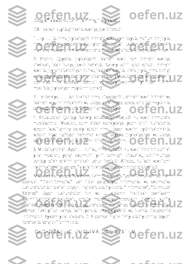 Geografik axborot tizimi fanining ilmiy asosi 
GAT asosan quyidagi beshta savolga javob beradi: 
1. Joy. … da nima joylashgan? Birinchi savol  ayni paytda ma’lum bir joyda
nima   borligini   aniqlashtiradi.   Joylar   esa   har   xil   usullar   bilan   aniqlanishi
mumkin, masalan, nomlanishi , pochta indeksi va albatta koordinatalari bilan. 
2.   Sharoit.   Qayerda   joylashgan?   Ikkinchi   savol   ham   birinchi   savolga
o xshash,   lekin   bunga   javob   berishda   fazoviy   tahlil   talab   etiladi.   Birinchiʻ
savolda joy aniqlashtirilgan bo lsa, ikkinchi savolda o sha joyda nima borligi	
ʻ ʻ
va qanday sharoitda ekanligi aniqlashtiriladi. (Masalan, 200m x 2 o lchamli,	
ʻ
qurilishga   mos   keladigan   tuproqli   va   asosiy   avtomobil   yo lidan   100   m	
ʻ
masofada joylashgan maydonni topish). 
3.   Tendensiya.   ….   dan   boshlab   nima   o zgargan?   Uchinchi   savol   birinchi   va	
ʻ
ikkinchi   savolni   birlashtirib   va   ularga   qo shimcha   tarzda   aniq   bir   maydonda
ʻ
aniq vaqt ichida nimalar o zgarganligini aniqlaydi. 	
ʻ
4.   Strukturalar.   Qanday   fazoviy   strukturalar   mavjud?   Bu   savol   birmuncha
murakkabroq.   Masalan,   atom   elektr   stansiyasiga   yaqin   aholi   punktlarida
saraton   kasalligining   asosiy   sababi   nima,   degan   savolni   oydinlashtirishda
saraton   bilan   og rigan   bemorlar   sonini,   qayerda   joylashganini   va   ularga	
ʻ
tegishli boshqa ko plab sabablarni bilish juda muhim. 
ʻ
5. Modellashtirish. Agar …. bo lsa, nima bo ladi? Bu savol biror-bir qurilish	
ʻ ʻ
yoki   masalan,   yangi   avtomobil   yo li   tarmog i   o tkazilsa,   atrof-muhitga	
ʻ ʻ ʻ
qanday   ta’sir   etishini   aniqlash   uchun   beriladi.   Albatta,   bu   kabi   savollarni
oydinlashtirishda geografik yoki boshqa turdagi axborotlar talab etiladi. 
Mutaxassislar geografik axborot tizimini qisqacha “geoinformatika” deb ham
atashadi.   “Geoinformatika”   uch   ildiz:   geografiya,   informatika   va   avtomatika
tushunchalaridan tashkil  topgan. Inglizcha adabiyotlarda “Informatics”, “Computer
Science”   degan   tushunchalar   bor   va   u   elektron   hisoblash   texnikasini
takomillashtirish,   dasturlash,   amaliy   matematika,   operatsion   tizimlar,   sun’iy
intellekt   masalalari   va   boshqa   tushunchalarni   o z   ichiga   oladi.   Geoinformatika	
ʻ
atamasi   1980-yillar   oxiriga   kelib   yanada   ommaviylashdi   va   hozirda   Geographic
Information   System   yoki   qisqacha   GIS   atamasi   ingliz   ilmiy   adabiyotining   deyarli
barchasida keng qo llanilmoqda.	
ʻ
 GEO+GRAPHIC+INFORMATION+SYSTEM 