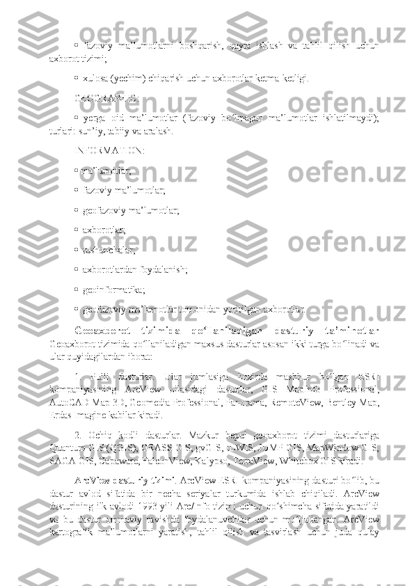    fazoviy   ma’lumotlarni   boshqarish,   qayta   ishlash   va   tahlil   qilish   uchun
axborot tizimi;  
   xulosa (yechim) chiqarish uchun axborotlar ketma-ketligi.
GEOGRAPHIC :  
   yerga   oid   ma’lumotlar   (fazoviy   bo lmagan   ma’lumotlar   ishlatilmaydi);ʻ
turlari: sun’iy, tabiiy va aralash.
INFORMATION :  
  ma’lumotlar;
   fazoviy ma’lumotlar;
   geofazoviy ma’lumotlar;
   axborotlar;
   tushunchalar;
   axborotlardan foydalanish;
   geoinformatika;
   geofazoviy ma’lumotlar tomonidan yoritilgan axborotlar.
Geoaxborot   tizimida   qo llaniladigan   dasturiy   ta’minotlar	
ʻ
Geoaxborot tizimida qo llaniladigan maxsus dasturlar asosan ikki turga bo linadi va	
ʻ ʻ
ular quyidagilardan iborat: 
1.   Pulli   dasturlar.   Ular   jumlasiga   hozirda   mashhur   bo lgan   ESRI	
ʻ
kompaniyasining   ArcView   oilasidagi   dasturlar,   GIS   MapInfo   Professional,
AutoCAD Map 3D, Geomedia Professional, Panorama, RemoteView, Bentley Map,
Erdas Imagine kabilar kiradi. 
2.   Ochiq   kodli   dasturlar.   Mazkur   bepul   geoaxborot   tizimi   dasturlariga
Quantum GIS (QGIS), GRASS GIS, gvGIS, ILWIS, JUMP GIS, MapWindow GIS,
SAGA GIS, Capaware, FalconView, Kalypso, TerraView, Whitebox GIS kiradi. 
ArcView dasturiy tizimi . ArcView ESRI kompaniyasining dasturi bo lib, bu	
ʻ
dastur   avlod   sifatida   bir   necha   seriyalar   turkumida   ishlab   chiqiladi.   ArcView
dasturining ilk avlodi 1993-yili Arc/Info tizimi uchun qo shimcha sifatida yaratildi	
ʻ
va   bu   dastur   ommaviy   ravishda   foydalanuvchilar   uchun   mo ljallangan.   ArcView	
ʻ
kartografik   ma’lumotlarni   yaratish,   tahlil   qilish   va   tasvirlash   uchun   juda   qulay 