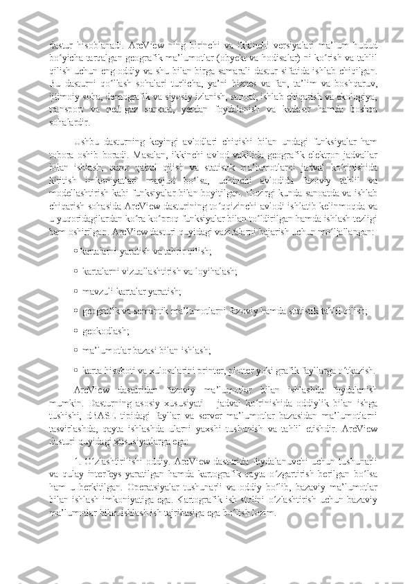 dastur   hisoblanadi.   ArcView   ning   birinchi   va   ikkinchi   versiyalari   ma’lum   hudud
bo yicha tarqalgan geografik ma’lumotlar (obyekt va hodisalar) ni ko rish va tahlilʻ ʻ
qilish uchun eng oddiy va shu bilan birga samarali dastur sifatida ishlab chiqilgan.
Bu   dasturni   qo llash   sohalari   turlicha,   ya’ni   biznes   va   fan,   ta’lim   va   boshqaruv,	
ʻ
ijtimoiy soha, demografik va siyosiy izlanish, sanoat, ishlab chiqarish va ekologiya,
transport   va   neft-gaz   sanoati,   yerdan   foydalanish   va   kadastr   hamda   boshqa
sohalardir.
Ushbu   dasturning   keyingi   avlodlari   chiqishi   bilan   undagi   funksiyalar   ham
tobora   oshib   boradi.   Masalan,   ikkinchi   avlod   vakilida   geografik   elektron   jadvallar
bilan   ishlash,   qaror   qabul   qilish   va   statistik   ma’lumotlarni   jadval   ko rinishida	
ʻ
kiritish   imkoniyatlari   mavjud   bo lsa,   uchinchi   avlodida   fazoviy   tahlil   va	
ʻ
modellashtirish kabi funksiyalar bilan boyitilgan. Hozirgi kunda sanoatda va ishlab
chiqarish sohasida ArcView dasturining to qqizinchi avlodi ishlatib kelinmoqda va	
ʻ
u yuqoridagilardan ko ra ko proq funksiyalar bilan to ldirilgan hamda ishlash tezligi	
ʻ ʻ ʻ
ham oshirilgan. ArcView dasturi quyidagi vazifalarni bajarish uchun mo ljallangan:	
ʻ
  kartalarni yaratish va tahrir qilish;
   kartalarni vizuallashtirish va loyihalash;
   mavzuli kartalar yaratish;
   geografik va semantik ma’lumotlarni fazoviy hamda statistik tahlil qilish;
   geokodlash;
   ma’lumotlar bazasi bilan ishlash;
   karta hisoboti va xulosalarini printer, plotter yoki grafik fayllarga o tkazish.	
ʻ
ArcView   dasturidan   fazoviy   ma’lumotlar   bilan   ishlashda   foydalanish
mumkin.   Dasturning   asosiy   xususiyati   –   jadval   ko rinishida   oddiylik   bilan   ishga	
ʻ
tushishi,   dBASE   tipidagi   fayllar   va   server   ma’lumotlar   bazasidan   ma’lumotlarni
tasvirlashda,   qayta   ishlashda   ularni   yaxshi   tushunish   va   tahlil   etishdir.   ArcView
dasturi quyidagi xususiyatlarga ega: 
1.   O zlashtirilishi   oddiy.   ArcView   dasturida   foydalanuvchi   uchun   tushunarli	
ʻ
va   qulay   interfeys   yaratilgan   hamda   kartografik   qayta   o zgartirish   berilgan   bo lsa	
ʻ ʻ
ham   u   berkitilgan.   Operatsiyalar   tushunarli   va   oddiy   bo lib,   bazaviy   ma’lumotlar
ʻ
bilan   ishlash   imkoniyatiga   ega.   Kartografik   ish   stolini   o zlashtirish   uchun   bazaviy
ʻ
ma’lumotlar bilan ishlash ish tajribasiga ega bo lish lozim.	
ʻ 