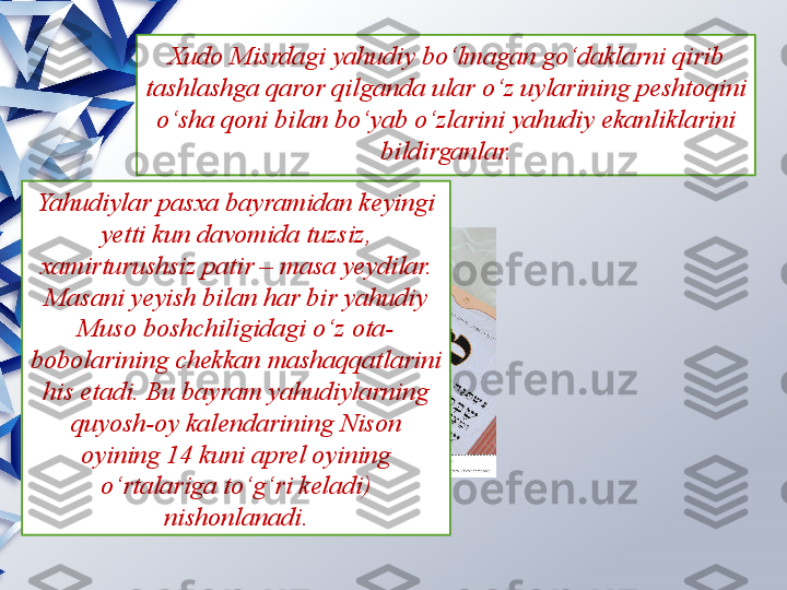 Xudo Misrdagi yahudiy bo‘lmagan go‘daklarni qirib 
tashlashga qaror qilganda ular o‘z uylarining peshtoqini 
o‘sha qoni bilan bo‘yab o‘zlarini yahudiy ekanliklarini 
bildirganlar.
Yahudiylar pasxa bayramidan keyingi 
yetti kun davomida tuzsiz, 
xamirturushsiz patir – masa yeydilar. 
Masani yeyish bilan har bir yahudiy 
Muso boshchiligidagi o‘z ota-
bobolarining chekkan mashaqqatlarini 
his etadi. Bu bayram yahudiylarning 
quyosh-oy kalendarining Nison 
oyining 14 kuni aprel oyining 
o‘rtalariga to‘g‘ri keladi) 
nishonlanadi.                 