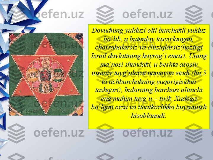 Dovudning yulduzi olti burchakli yulduz 
bo`lib, u butunlay tasvirlangan, 
chorrahalarsiz va chiziqlarsiz(hozirgi 
Isroil davlatining bayrog`i emas). Uning 
ma`nosi shundaki, u beshta asosiy 
insoniy tuyg`ularni namoyon etadi (bu 5 
ta uchburchakning yuqorigisidan 
tashqari), bularning barchasi oltinchi 
eng muhim tuyg`u – tirik  Xudoga 
bo`lgan orzu va itoatkorlikka buysuniish 
hisoblanadi.                 