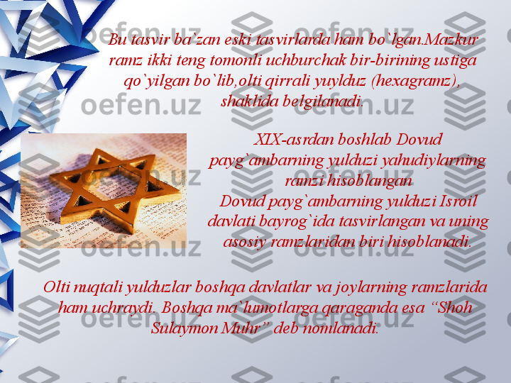 Bu tasvir ba`zan eski tasvirlarda ham bo`lgan.Mazkur 
ramz ikki teng tomonli uchburchak bir-birining ustiga 
qo`yilgan bo`lib,olti qirrali yuylduz (hexagramz), 
shaklida belgilanadi.
XIX-asrdan boshlab Dovud 
payg`ambarning yulduzi yahudiylarning 
ramzi hisoblangan
Dovud payg`ambarning yulduzi Isroil 
davlati bayrog`ida tasvirlangan va uning 
asosiy ramzlaridan biri hisoblanadi.
Olti nuqtali yulduzlar boshqa davlatlar va joylarning ramzlarida 
ham uchraydi. Boshqa ma`lumotlarga qaraganda esa “Shoh 
Sulaymon Muhr” deb nomlanadi.                 