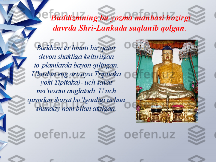 Buddizm ta’limoti   bir qator 
devon shakliga keltirilgan 
to‘plamlarda bayon qilingan. 
Ulardan eng asosiysi Tripitaka 
yoki Tipitaka)- uch savat 
ma’nosini anglatadi. U uch 
qismdan iborat bo‘lganligi uchun 
shunday nom bilan atalgan. Buddizmning bu yozma manbasi hozirgi 
davrda Shri-Lankada saqlanib qolgan.                  