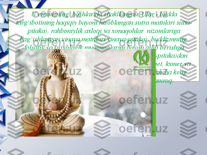 U eramizning  boshlarida shakllangan. Ular - budda 
targ‘ibotining haqiqiy bayoni hisoblangan sutra matnlari sutta-
pitaka), rahboniylik axloqi va xonaqohlar  nizomlariga 
bag‘ishlangan vinaya matnlari vinaya-pitaka), buddizmning  
falsafiy va psixologik muammolarini bayon qilib berishga 
bag‘ishlangan abxidxarma matnlari abxidxarma-pitaka)dan 
iborat. Keyinchalik shakllangan sanskrit, xitoy, tibet, kxmer va 
yapon tillaridagi buddaviylikka oid adabiyotlar ancha keng 
tarqalgan, ammo ularning tarixiy qiymati kamroq.                 