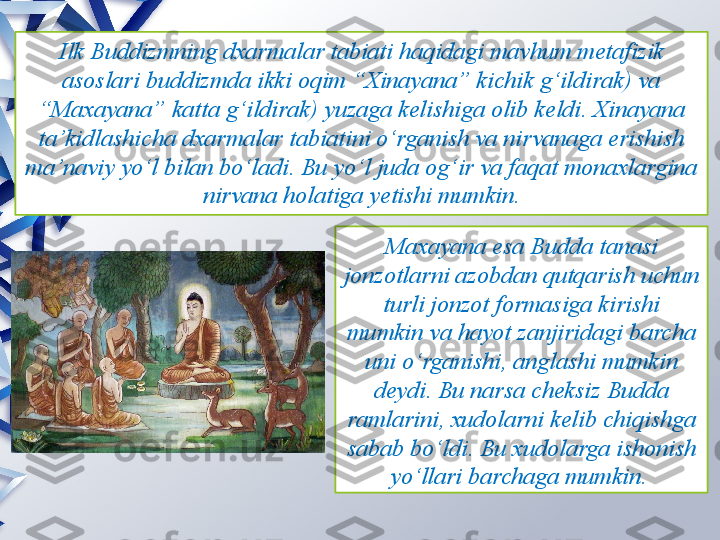 Ilk Buddizmning dxarmalar tabiati haqidagi mavhum metafizik 
asoslari buddizmda ikki oqim “Xinayana” kichik g‘ildirak) va 
“Maxayana” katta g‘ildirak) yuzaga kelishiga olib keldi.   Xinayana 
ta’kidlashicha dxarmalar tabiatini o‘rganish va nirvanaga erishish 
ma’naviy yo‘l bilan bo‘ladi. Bu yo‘l juda og‘ir va faqat monaxlargina 
nirvana holatiga yetishi mumkin.
Maxayana esa Budda tanasi 
jonzotlarni azobdan qutqarish uchun 
turli jonzot formasiga kirishi 
mumkin va hayot zanjiridagi barcha 
uni o‘rganishi, anglashi mumkin 
deydi. Bu narsa cheksiz Budda 
ramlarini, xudolarni kelib chiqishga 
sabab bo‘ldi. Bu xudolarga ishonish 
yo‘llari barchaga mumkin.                  