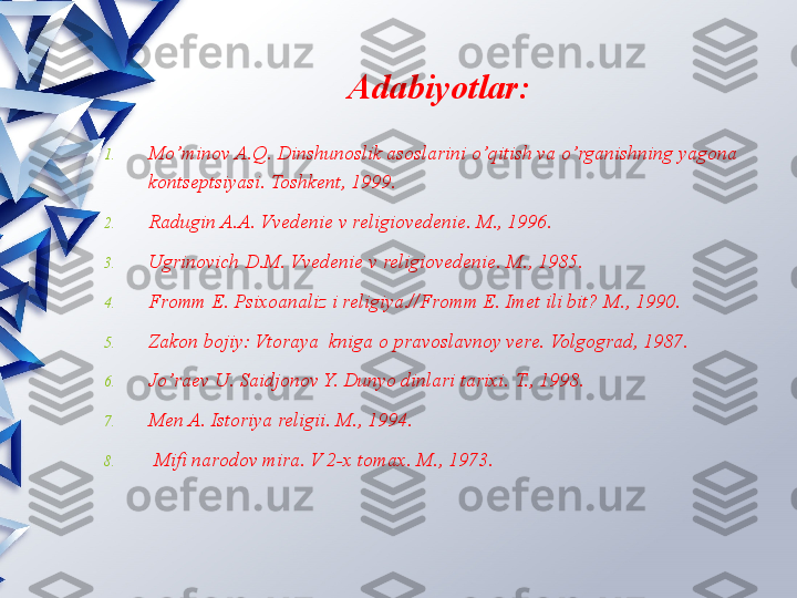 Adabiyotlar:
1. Mo’minov A.Q. Dinshunoslik asoslarini o’qitish va o’rganishning yagona 
kontseptsiyasi. Toshkent, 1999.
2. Radugin A.A. Vvedenie v religiovedenie. M., 1996.
3. Ugrinovich D.M. Vvedenie v religiovedenie. M., 1985.
4. Fromm E. Psixoanaliz i religiya.//Fromm E. Imet ili bit? M., 1990.
5. Zakon bojiy: Vtoraya  kniga o pravoslavnoy vere. Volgograd, 1987.
6. Jo’raev U. Saidjonov Y. Dunyo dinlari tarixi.  T., 1998.
7. Men A. Istoriya religii. M., 1994.
8.   Mifi narodov mira. V 2-x tomax.  M., 1973.                 