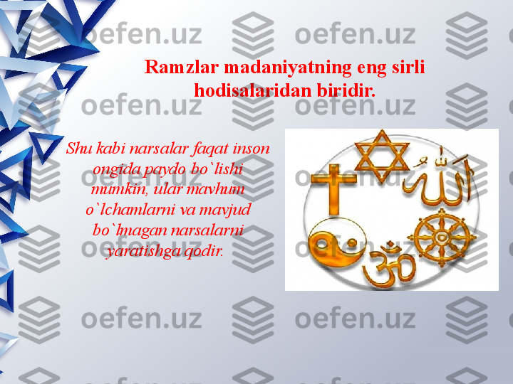 Ramzlar madaniyatning eng sirli 
hodisalaridan biridir.
Shu kabi narsalar faqat inson 
ongida paydo bo`lishi 
mumkin, ular mavhum 
o`lchamlarni va mavjud 
bo`lmagan narsalarni 
yaratishga qodir.                  