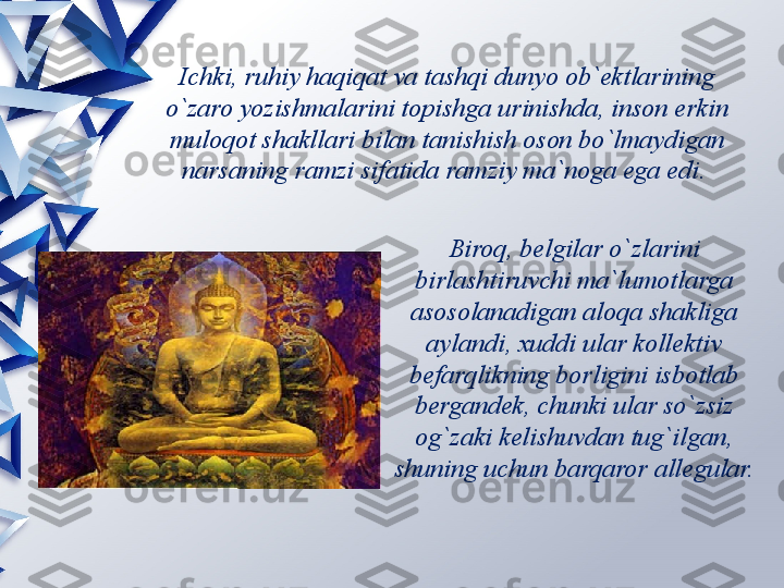 Ichki, ruhiy haqiqat va tashqi dunyo ob`ektlarining 
o`zaro yozishmalarini topishga urinishda, inson erkin 
muloqot shakllari bilan tanishish oson bo`lmaydigan 
narsaning ramzi sifatida ramziy ma`noga ega edi. 
Biroq, belgilar o`zlarini 
birlashtiruvchi ma`lumotlarga 
asosolanadigan aloqa shakliga 
aylandi, xuddi ular kollektiv 
befarqlikning borligini isbotlab 
bergandek, chunki ular so`zsiz 
og`zaki kelishuvdan tug`ilgan, 
shuning uchun barqaror allegular.                 