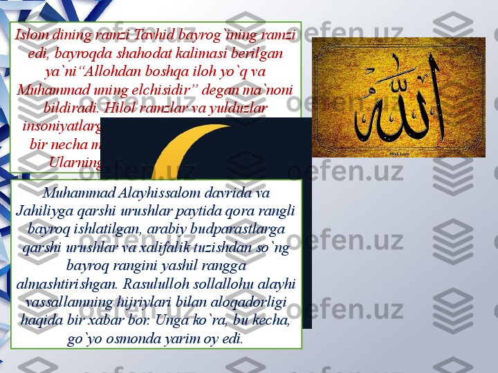 Islom dining ramzi Tavhid bayrog`ining ramzi 
edi, bayroqda shahodat kalimasi berilgan 
ya`ni“Allohdan boshqa iloh yo`q va 
Muhammad uning elchisidir” degan ma`noni 
bildiradi. Hilol ramzlar va yulduzlar 
insoniyatlarga Muhammad payg`ambardan 
bir necha ming yil oldin ma`lum bo`lgan. 
Ularning kelib chiqishi juda qadim 
zamonlarga borib taqaladi.
Muhammad Alayhissalom davrida va 
Jahiliyga qarshi urushlar paytida qora rangli 
bayroq ishlatilgan, arabiy budparastlarga 
qarshi urushlar va xalifalik tuzishdan so`ng 
bayroq rangini yashil rangga 
almashtirishgan. Rasululloh sollallohu alayhi 
vassallamning hijriylari bilan aloqadorligi 
haqida bir xabar bor. Unga ko`ra, bu kecha, 
go`yo osmonda yarim oy edi.                 