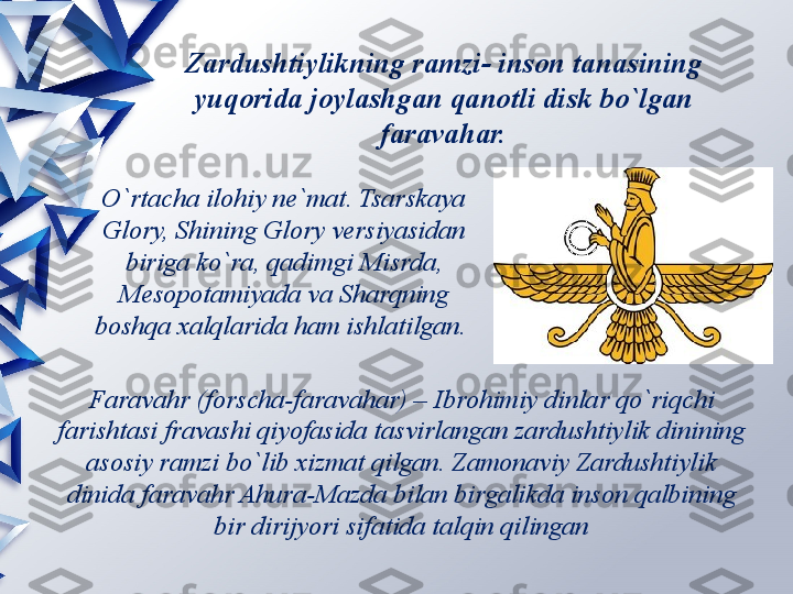 Zardushtiylikning ramzi- inson tanasining 
yuqorida joylashgan qanotli disk bo`lgan 
faravahar.
O`rtacha ilohiy ne`mat. Tsarskaya 
Glory, Shining Glory versiyasidan 
biriga ko`ra, qadimgi Misrda, 
Mesopotamiyada va Sharqning 
boshqa xalqlarida ham ishlatilgan. 
Faravahr (forscha-faravahar) – Ibrohimiy dinlar qo`riqchi 
farishtasi fravashi qiyofasida tasvirlangan zardushtiylik dinining 
asosiy ramzi bo`lib xizmat qilgan. Zamonaviy Zardushtiylik 
dinida faravahr Ahura-Mazda bilan birgalikda inson qalbining 
bir dirijyori sifatida talqin qilingan                 