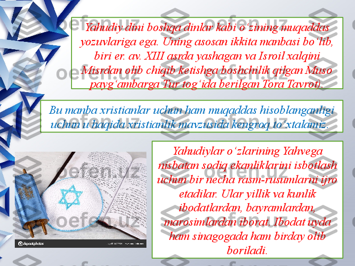 Yahudiy dini boshqa dinlar kabi o‘zining muqaddas 
yozuvlariga ega. Uning asosan ikkita manbasi bo‘lib, 
biri er. av. XIII asrda yashagan va Isroil xalqini 
Misrdan olib chiqib ketishga boshchilik qilgan Muso 
payg‘ambarga Tur tog‘ida berilgan Tora Tavrot).
Bu manba xristianlar uchun ham muqaddas hisoblanganligi 
uchun u haqida xristianlik mavzusida kengroq to‘xtalamiz.  
Yahudiylar o‘zlarining Yahvega 
nisbatan sodiq ekanliklarini isbotlash 
uchun bir necha rasm-rusumlarni ijro 
etadilar. Ular yillik va kunlik 
ibodatlardan, bayramlardan, 
marosimlardan iborat. Ibodat uyda 
ham sinagogada ham birday olib 
boriladi.                 