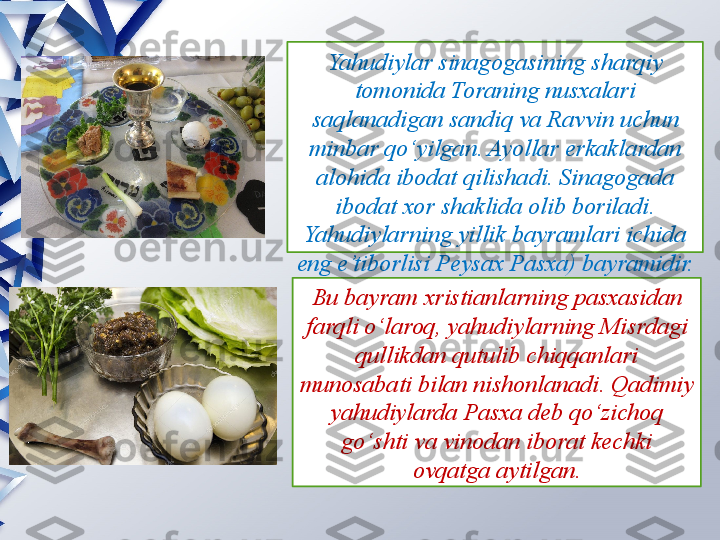 Yahudiylar sinagogasining sharqiy 
tomonida Toraning nusxalari 
saqlanadigan sandiq va Ravvin uchun 
minbar qo‘yilgan. Ayollar erkaklardan 
alohida ibodat qilishadi. Sinagogada 
ibodat xor shaklida olib boriladi. 
Yahudiylarning yillik bayramlari ichida 
eng e’tiborlisi Peysax Pasxa) bayramidir.
Bu bayram xristianlarning pasxasidan 
farqli o‘laroq, yahudiylarning Misrdagi 
qullikdan qutulib chiqqanlari 
munosabati bilan nishonlanadi. Qadimiy 
yahudiylarda Pasxa deb qo‘zichoq 
go‘shti va vinodan iborat kechki 
ovqatga aytilgan.                 