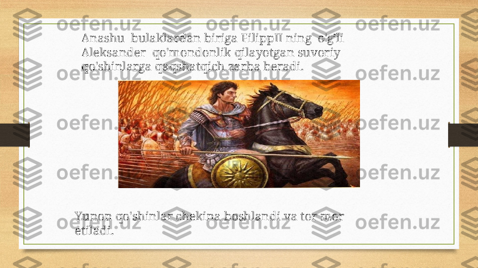 Anashu  bulaklardan biriga FilippII ning  o'g’li  
Aleksander  qo'mondonlik qilayotgan suvoriy 
qo'shinlarga qaqshatqich zarba beradi.
Yunon qo'shinlar chekina boshlandi va tor mor 
etiladi. 