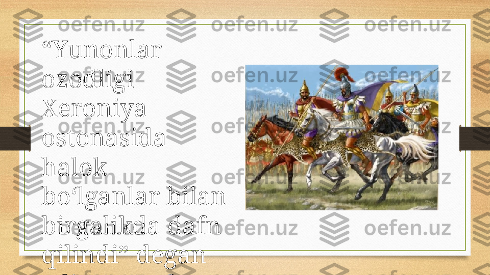 “ Yunonlar  
ozodligi 
Xeroniya 
ostonasida 
halok 
bo‘lganlar bilan 
birgalikda dafn 
qilindi” degan 
edi Demosfen. 