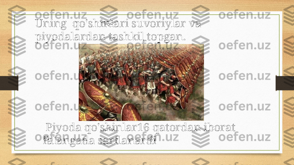 Uning  qo'shinlari suvoriylar va 
piyodalardan tashkil topgan.
  Piyoda qo'shinlar16 qatordan iborat 
falangada sarflanardi 