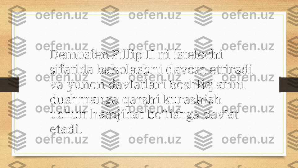 Demosfen Fillip II ni istelochi 
sifatida baholashni davom ettiradi 
va yunon davlatlari boshliqlarini 
dushmanga qarshi kurashish 
uchun hamjihat bo‘lishga dav’at 
etadi. 