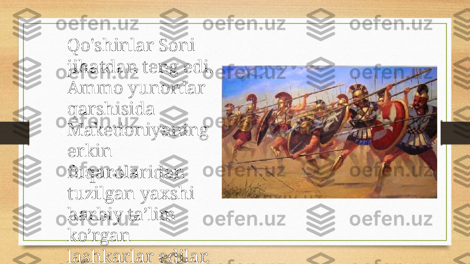 Qo'shinlar Soni 
jihatdan teng edi. 
Ammo yunonlar 
qarshisida 
Makedoniyaning 
erkin 
fuqarolaridan  
tuzilgan yaxshi 
harbiy ta’lim 
ko’rgan 
lashkarlar edilar. 