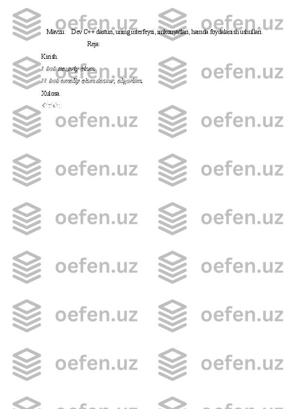 Mavzu:    Dev C++ dasturi, uning interfeysi, imkonyatlari, hamda foydalanish ushullari.
                                Reja:
Kirish.    
I-bob nazariy qism.
II-bob amaliy qism dastur, algoritm.
Xulosa.
Kirish: 