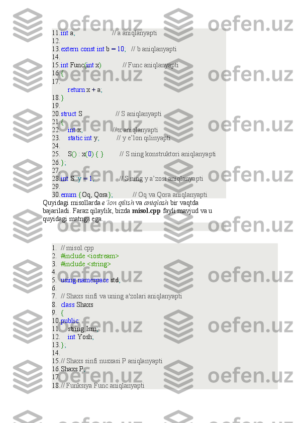 11. int  a ;                       // a aniqlanyapti
12.  
13. extern   const   int  b  =   10 ;     // b aniqlanyapti
14.  
15. int  Func ( int  x )              // Func aniqlanyapti
16. {
17.
     return  x  +  a ;
18. }
19.  
20. struct  S                    // S aniqlanyapti
21. {
22.      int  x ;                   // x aniqlanyapti
23.      static   int  y ;            // y e’lon qilinyapti
24.  
25.     S ()   :  x ( 0 )   {   }           // S ning konstruktori aniqlanyapti
26. } ;
27.  
28. int  S :: y   =   1 ;                // S ning y a’zosi aniqlanyapti
29.  
30. enum   { Oq, Qora } ;             // Oq va Qora aniqlanyapti
Quyidagi misollarda   e’lon qilish   va   aniqlash   bir vaqtda 
bajariladi. Faraz qilaylik, bizda   misol.cpp   fayli mavjud va u 
quyidagi matnga ega.
1. // misol.cpp
2. #include <iostream>
3. #include <string>
4.  
5. using   namespace  std ;
6.  
7. // Shaxs sinfi va uning a'zolari aniqlanyapti
8. class  Shaxs
9. {
10. public :
11.     string Ism ;
12.      int  Yosh ;
13. } ;
14.  
15. // Shaxs sinfi nusxasi P aniqlanyapti
16. Shaxs P ;
17.  
18. // Funksiya Func aniqlanyapti 