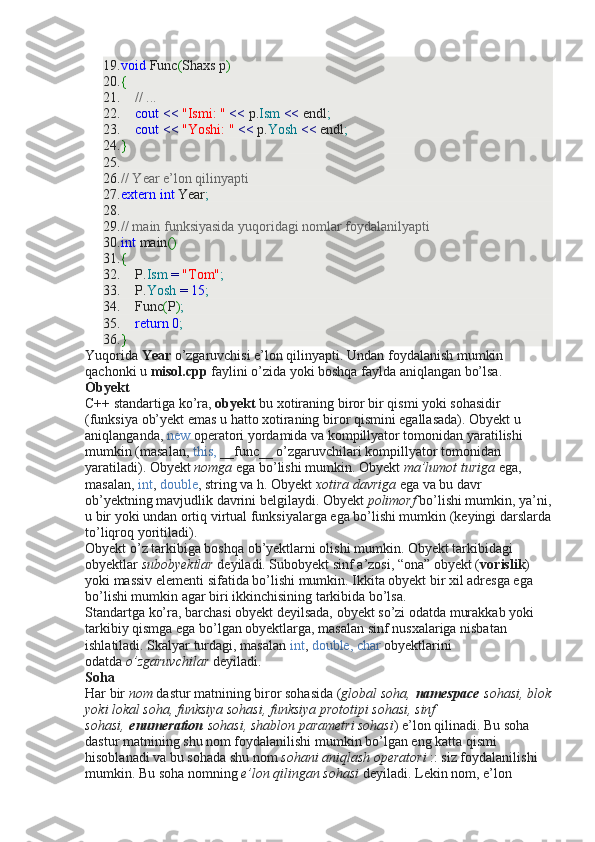 19. void  Func ( Shaxs p )
20. {
21.      // ...
22.      cout   <<   "Ismi: "   <<  p. Ism   <<  endl ;
23.      cout   <<   "Yoshi: "   <<  p. Yosh   <<  endl ;
24. }
25.  
26. // Year e’lon qilinyapti
27. extern   int  Year ;
28.  
29. // main funksiyasida yuqoridagi nomlar foydalanilyapti
30. int  main ()
31. {
32.     P. Ism   =   "Tom" ;
33.     P. Yosh   =   15 ;
34.     Func ( P ) ;
35.      return   0 ;
36. }
Yuqorida   Year   o’zgaruvchisi e’lon qilinyapti. Undan foydalanish mumkin 
qachonki u   misol.cpp   faylini o’zida yoki boshqa faylda aniqlangan bo’lsa.
Obyekt
C++ standartiga ko’ra,   obyekt   bu xotiraning biror bir qismi yoki sohasidir 
(funksiya ob’yekt emas u hatto xotiraning biror qismini egallasada). Obyekt u 
aniqlanganda,   new   operatori yordamida va kompillyator tomonidan yaratilishi 
mumkin (masalan,   this,   __func__ o’zgaruvchilari kompillyator tomonidan 
yaratiladi). Obyekt   nomga   ega bo’lishi mumkin. Obyekt   ma’lumot turiga   ega, 
masalan,   int ,   double , string va h. Obyekt   xotira davriga   ega va bu davr 
ob’yektning mavjudlik davrini belgilaydi. Obyekt   polimorf   bo’lishi mumkin, ya’ni,
u bir yoki undan ortiq virtual funksiyalarga ega bo’lishi mumkin (keyingi darslarda
to’liqroq yoritiladi).
Obyekt o’z tarkibiga boshqa ob’yektlarni olishi mumkin. Obyekt tarkibidagi 
obyektlar   subobyektlar   deyiladi. Subobyekt sinf a’zosi, “ona” obyekt ( vorislik ) 
yoki massiv elementi sifatida bo’lishi mumkin. Ikkita obyekt bir xil adresga ega 
bo’lishi mumkin agar biri ikkinchisining tarkibida bo’lsa.
Standartga ko’ra, barchasi obyekt deyilsada, obyekt so’zi odatda murakkab yoki 
tarkibiy qismga ega bo’lgan obyektlarga, masalan sinf nusxalariga nisbatan 
ishlatiladi. Skalyar turdagi, masalan   int ,   double, char   obyektlarini 
odatda   o’zgaruvchilar   deyiladi.
Soha
Har bir   nom   dastur matnining biror sohasida ( global soha,   namespace   sohasi, blok
yoki lokal soha, funksiya sohasi, funksiya prototipi sohasi, sinf 
sohasi,   enumeration   sohasi, shablon parametri sohasi ) e’lon qilinadi. Bu soha 
dastur matnining shu nom foydalanilishi mumkin bo’lgan eng katta qismi 
hisoblanadi va bu sohada shu nom   sohani aniqlash operatori   :: siz foydalanilishi 
mumkin. Bu soha nomning   e’lon qilingan sohasi   deyiladi. Lekin nom, e’lon  