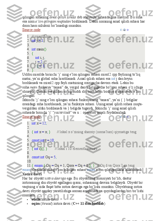 qilingan sohaning   amal qilish sohasi   deb ataluvchi sohasidagina mavjud. Bu soha 
esa nom   e’lon qilingan nuqtadan   boshlanadi. Lekin nomning amal qilish sohasi har
doim ham uzluksiz bo’lmasligi mumkin.
Source code      
1. // misol2.cpp
2. int  j  =   1 ;
3.  
4. int  main ()
5. {
6.      int  i, j ;
7.     j  =   2 ;
8.      :: j   =   3 ;
9. }
Ushbu misolda birinchi ‘j’ ning e’lon qilingan sohasi misol2.cpp faylining to’liq 
matni, ya’ni global soha hisoblanadi. Amal qilish sohasi esa   int   j dan keyin 
boshlanadi va misol2.cpp fayli matnining oxirigacha davom etadi. Lekin bu 
soha   main   funksiya “tanasi” da, vergul dan } belgigacha bo’lgan sohani o’z ichiga 
olmaydi. Chunki verguldan so’ng xuddi shu nom bilan boshqa o’zgaruvchi e’lon 
qilingan.
Ikkinchi ‘j’ ning e’lon qilingan sohasi funksiyaning “tanasi”, ya’ni { } belgilar 
orasidagi soha hisoblanadi, ya’ni funksiya sohasi. Uning amal qilish sohasi nuqta-
verguldan oldin boshlanadi va } belgida tugaydi. Ikkinchi ‘j’ ning amal qilish 
sohasida birinchi ‘j’ “ yashiriladi ” va u :: operatori orqali foydalaniladi.
Source code      
1. int  x  =   12 ;
2.  
3. {   int  x  =  x ;   }         // lokal x o’zining shaxsiy (noma’lum) qiymatiga teng
4.  
5. const   int  i  =   10 ;
6.  
7. {   int  i [ i ] ;   }          // lokal i 10 elementli massiv
8.  
9. const   int  Oq  =   5 ;
10.  
11. {   enum   {  Oq  =  Oq  +  1, Qora  =  Oq  +  1  } ;   }     // Oq 6 va Qora 7 ga teng
enum   elementlarining e’lon qilingan sohasi   enum   e’lon qilingan soha hisoblanadi.
Xotira davri
Har bir obyekt   xotira davriga   ega. Bu obyektning xususiyati bo’lib, dastur 
xotirasining shu obyekt egallagan qismi, sohasining davrini belgilaydi. Obyekt bir 
vaqtning o’zida faqat bitta xotira davriga ega bo’lishi mumkin. Obyektning xotira 
davri obyekt qanday yaratilishiga asosan aniqlanadi va quyidagilardan biri bo’lishi 
mumkin:
 statik   xotira davri
 oqim   ( thread ) xotira davri ( C++ 11 dan boshlab ) 