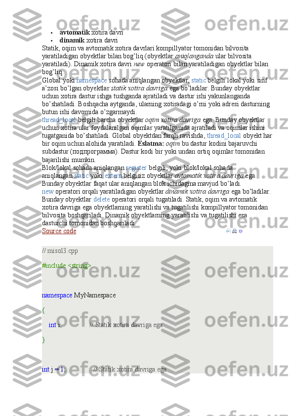  avtomatik   xotira davri
 dinamik   xotira davri
Statik, oqim va avtomatik xotira davrlari kompillyator tomonidan bilvosita 
yaratiladigan obyektlar bilan bog’liq (obyektlar   aniqlanganda   ular bilvosita 
yaratiladi). Dinamik xotira davri   new   operatori bilan yaratiladigan obyektlar bilan 
bog’liq.
Global yoki   namespace   sohada aniqlangan obyektlar,   static   belgili lokal yoki sinf 
a’zosi bo’lgan obyektlar   statik xotira davriga   ega bo’ladilar. Bunday obyektlar 
uchun xotira dastur ishga tushganda ajratiladi va dastur ishi yakunlanganda 
bo’shatiladi. Boshqacha aytganda, ularning xotiradagi o’rni yoki adresi dasturning 
butun ishi davomida o’zgarmaydi.
thread_local   belgili barcha obyektlar   oqim xotira davriga   ega. Bunday obyektlar 
uchun xotira ular foydalanilgan oqimlar yaratilganida ajratiladi va oqimlar ishini 
tugatganida bo’shatiladi. Global obyektdan farqli ravishda,   thread_local   obyekt har
bir oqim uchun alohida yaratiladi.   Eslatma:   oqim   bu dastur kodini bajaruvchi 
subdastur (подпрограмма). Dastur kodi bir yoki undan ortiq oqimlar tomonidan 
bajarilishi mumkin.
Blok/lokal sohada aniqlangan   register   belgili, yoki blok/lokal sohada 
aniqlangan   static   yoki   extern   belgisiz obyektlar   avtomatik xotira davriga   ega. 
Bunday obyektlar faqat ular aniqlangan blok ichidagina mavjud bo’ladi.
new   operatori orqali yaratiladigan obyektlar   dinamik xotira davriga   ega bo’ladilar. 
Bunday obyektlar   delete   operatori orqali tugatiladi. Statik, oqim va avtomatik 
xotira davriga ega obyektlarning yaratilishi va tugatilishi kompillyator tomonidan 
bilvosita boshqariladi. Dinamik obyektlarning yaratilishi va tugatilishi esa 
dasturchi tomonidan boshqariladi.
Source code      
// misol3.cpp
#include <string>
 
namespace  MyNamespace
{
     int  i ;                  // Statik xotira davriga ega
}
 
int  j  =   1 ;                  // Statik xotira davriga ega 