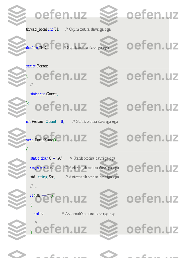  
thread_local  int  TI ;        // Oqim xotira davriga ega
 
double   * PD ;                 // Statik xotira davriga ega
 
struct  Person
{
     // ...
     static   int  Count ;
} ;
 
int  Person :: Count   =   0 ;          // Statik xotira davriga ega
 
void  SomeFunc ()
{
     static   char  C  =  ‘A’ ;        // Statik xotira davriga ega
     register   int  rv ;            // Avtomatik xotira davriga ega
    std :: string  Str ;            // Avtomatik xotira davriga ega
     // ...
     if   ( Str  ==  “” )
     {
         int  N ;                  // Avtomatik xotira davriga ega
         // ...
     } 