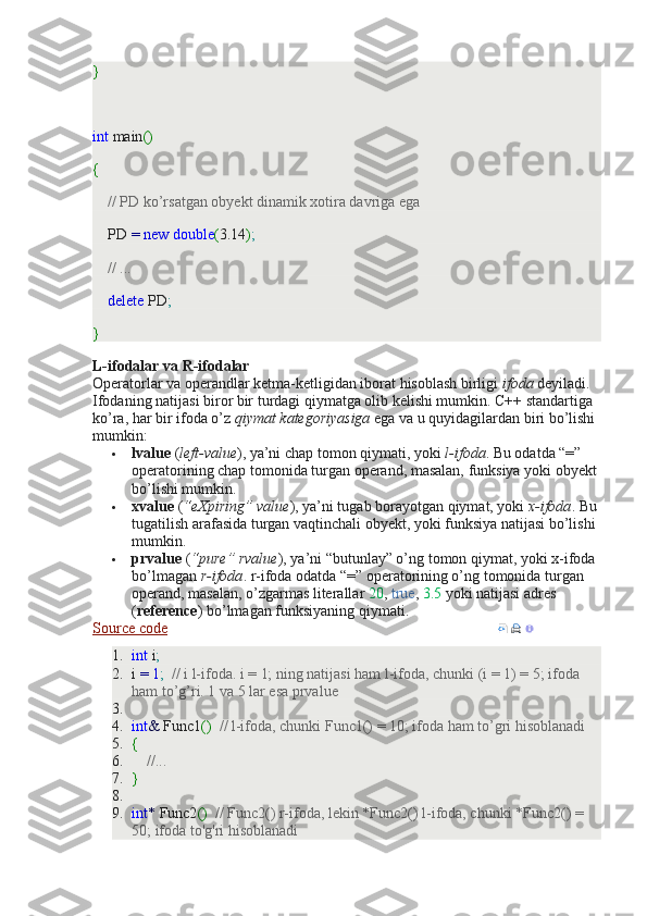 }
 
int  main ()
{
     // PD ko’rsatgan obyekt dinamik xotira davriga ega
    PD  =   new   double ( 3.14 ) ;
     // ...
     delete  PD ;
}
L-ifodalar va R-ifodalar
Operatorlar va operandlar ketma-ketligidan iborat hisoblash birligi   ifoda   deyiladi. 
Ifodaning natijasi biror bir turdagi qiymatga olib kelishi mumkin. C++ standartiga 
ko’ra, har bir ifoda o’z   qiymat kategoriyasiga   ega va u quyidagilardan biri bo’lishi 
mumkin:
 lvalue   ( left-value ), ya’ni chap tomon qiymati, yoki   l-ifoda . Bu odatda “=” 
operatorining chap tomonida turgan operand, masalan, funksiya yoki obyekt 
bo’lishi mumkin.
 xvalue   ( “eXpiring” value ), ya’ni tugab borayotgan qiymat, yoki   x-ifoda . Bu 
tugatilish arafasida turgan vaqtinchali obyekt, yoki funksiya natijasi bo’lishi 
mumkin.
 prvalue   ( “pure” rvalue ), ya’ni “butunlay” o’ng tomon qiymat, yoki x-ifoda 
bo’lmagan   r-ifoda . r-ifoda odatda “=” operatorining o’ng tomonida turgan 
operand, masalan, o’zgarmas literallar   20 ,   true ,   3.5   yoki natijasi adres 
( reference ) bo’lmagan funksiyaning qiymati.
Source code      
1. int  i ;
2. i  =   1 ;    // i l-ifoda. i = 1; ning natijasi ham l-ifoda, chunki (i = 1) = 5; ifoda 
ham to’g’ri. 1 va 5 lar esa prvalue
3.  
4. int &  Func1 ()    // l-ifoda, chunki Func1() = 10; ifoda ham to’gri hisoblanadi
5. {
6.      //...
7. }
8.  
9. int *  Func2 ()    // Func2() r-ifoda, lekin *Func2() l-ifoda, chunki   *Func2() = 
50; ifoda to'g'ri hisoblanadi 