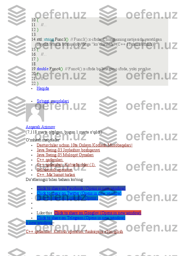 10. {
11.      //...
12. }
13.  
14. std :: string  Func3 ()    // Func3() x-ifoda. Chungi uning natijasida yaratilgan 
obyekt resursi boshqa obyektga “ko’chiriladi” (C++ 11 dan boshlab)
15. {
16.      //...
17. }
18.  
19. double  Func4 ()    // Func4() x-ifoda bo’lmagan r-ifoda, yoki prvalue.
20. {
21.      //...
22. }
 Haqida   
 
 So'nggi maqolalari   
Asqarali Azimov
(7,118 marta o'qilgan, bugun 1 marta o'qildi)
O'xshash maqolalar:
 Dasturchilar uchun 10ta Onlayn Kodlash Musobaqalari!   
 Java Swing-03 Joylashuv boshqaruvi   
 Java Swing-05 Muloqot Oynalari   
 C++ qadamlari.   
 C++ qadamlari. Ko'rsatkichlar (1).   
 Solishtirish operatori   
 C++: Ma’lumot turlari   
Do'stlaringiz bilan baham ko'ring:
 Click to share on Facebook (Opens in new window)   
 Click to share on Twitter (Opens in new window)   
 Click to share on LinkedIn (Opens i   


 Like this:  Click to share on Google+ (Opens in new window)
 Click to share on Telegram (Opens in new window)   
n new window)
C++ qadamlari. Kiritish operatori, funksiyani e'lon qilish 