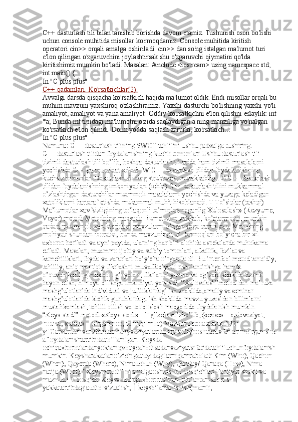 C++ dasturlash tili bilan tanishib borishda davom etamiz. Tushunish oson bo'lishi 
uchun console muhitida misollar ko'rmoqdamiz. Console muhitida kiritish 
operatori cin>> orqali amalga oshiriladi. cin>> dan so'ng istalgan ma'lumot turi 
e'lon qilingan o'zgaruvchini joylashtirsak shu o'zgaruvchi qiymatini qo'lda 
kiritishimiz mumkin bo'ladi. Masalan: #include <iostream> using namespace std; 
int main() {…
In "C plus plus"
C++ qadamlari. Ko'rsatkichlar(2).
Avvalgi darsda qisqacha ko'rsatkich haqida ma'lumot oldik. Endi misollar orqali bu
muhim mavzuni yaxshiroq o'zlashtiramiz. Yaxshi dasturchi bo'lishning yaxshi yo'li
amaliyot, amaliyot va yana amaliyot! Oddiy ko'rsatkichni e'lon qilishni eslaylik: int
*a; Bunda int tipidagi ma'lumotni o'zida saqlaydigan a ning manziliga yo'nalgan 
ko'rsatkich e'lon qilindi. Doim yodda saqlash zarurki, ko'rsatkich…
In "C plus plus"
Namuna: C++ dasturlash tilining SWOT tahlilini ushbu jadvalga tushiring.
C++ dasturlash tilidan foydalanishning kuchli tomonlari Ushbu dasturlash tili 
tizimli dasturlash tili bo’lib, boshqa dasturlash tillarida ham tizimli masalalarni 
yechishda C++ ga murojaat etiladi. W C++ dasturlash tilidan foydalanishning 
kuchsiz tomonlari Dasturlash tilining strukturasi murakkabligi. O C++ dasturlash 
tilidan foydalanishning imkoniyatlari (ichki) C++ dasturlash tilini mukkammal 
o’zlashtirgan dasturchilar muammoli masalalarni yechishda va yuzaga keladigan 
xatoliklarni bartaraf etishda mukammal muhit hisoblanadi. T To’siqlar (tashqi) 
Ma’lumotlar xavfsizligining to’laqonli ta’minlanmaganlig Xulosalash» (Rezyume, 
Veyer) metodi Metodning maqsadi: Bumetod murakkab, ko’ptarmoqli, mumkin 
qadar, muammoli xarakteridagi mavzularni o’rganishga qaratilgan. Metodning 
mohiyati shundan iboratki, bunda mavzuning turli tarmoqlari bo’yicha bir xil 
axborot beriladi va ayni paytda, ularning har biri alohida aspektlarda muhokama 
etiladi. Masalan, muammo ijobiy va salbiy tomonlari, afzallik, fazilat va 
kamchiliklari, foyda va zararlari bo’yicha o’rganila di. Bu interfaol metod tanqidiy,
tahliliy, aniq mantiqiy fikrlashni muvaffaqiyatli rivojlantirishga hamda 
o’quvchilarning mustaqil g’oyalari, fikrlarini yozma va og’zaki shaklda tizimli 
bayon etish, himoya qilishga imkoniyat yaratadi. “Xulosalash”metodidan ma’ruza 
mashg’ulotlarida individual va juftliklardagi ish shaklida,amaliy vaseminar 
mashg’ulotlarida kichik guruhlardagi ish shaklida mavzu yuzasidan bilimlarni 
mustahkamlash, tahlili qilish va taqqoslash maqsadida foydalanish mumkin. 
“Keys-stadi” metodi «Keys-stadi» - inglizchaso’zbo’lib, («case» – aniqvaziyat, 
hodisa, «stadi» – o’rganmoq, tahlilqilmoq) Mazkurmetoddastlab 1921 
yilGarvarduniversitetidaamaliyvaziyatlardaniqtisodiyboshqaruvfanlarinio’rganishd
af oydalanishtartibidaqo’llanilgan. Keysda 
ochiqaxborotlardanyokianiqvoqyeahodisadanvaziyatsifatidatahliluchunfoydalanish
mumkin. Keysharakatlario’zichigaquyidagilarniqamraboladi Kim (Who), Qachon 
(When), Qayerda (Where), Nimauchun (Why), Qanday/ Qanaqa (How), Nima-
natija (What). “Keysmetodi” ni amalgaoshirishbo bosqichlari Faoliyat shakli va 
mazmuni 1-bosqich: Keysvauningaxborotta’minotibilantanishtiri sh    
yakkatartibdagiaudio-vizualish;    keysbilantanishish(matnli,  