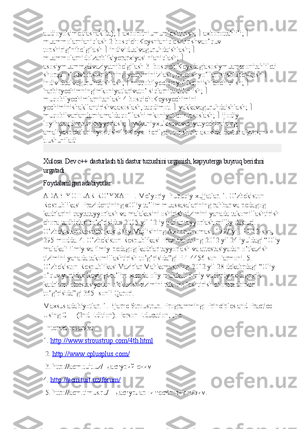 audioyokimediashaklda);    axborotniumumlashtirish;    axborottahlili;    
muammolarnianiqlash 2-bosqich:Keysnianiqlashtirishvao’quv 
topshirig’nibelgilash    individualvaguruhdaishlash;    
muammolarnidolzarblikiyerarxiyasi nianiqlash;    
asosiymuammolivaziyatnibelgilash 3- bosqich:Keysdagiasosiymuammonitahlileti 
shorqalio’quvtopshirig’ining yechiminiizlash, haletishyo’llariniishlabchiqish    
individualvaguruhdaishlash;    muqobilyechimyo’llariniishlabchiqi sh;    
harbiryechimningimkoniyatlarivato’ siqlarnitahlilqilish;    
muqobilyechimlarnitanlash 4-bosqich:Keysyechimini 
yechiminishakllantirishvaasoslash, taqdimot.    yakkavaguruhdaishlash;    
muqobilvariantlarniamaldaqo’llashi mkoniyatlariniasoslash;    ijodiy-
loyihataqdimotinitayyorlash;    yakuniyxulosavavaziyatyechimining 
amaliyaspektlariniyoritish 13 Keys. Berilgan topshiriq asosida dastur algoritmi 
t.ushuniladi
Xulosa: Dev c++ dasturlash tili dastur tuzushini urganish, kapyuterga buyruq berishni 
urgatadi.
Foydalanilgan adabiyotlar:
ADABIYOTLAR RO’YXATI I. Me’yoriy- huquqiy xujjatlar. 1. O’zbekiston 
Respublikasi Prezidentining «Oliy ta’lim muassasalarining rahbar va pedagog 
kadrlarini qaytatayyorlash va malakasini oshirish tizimini yanada takomillashtirish 
chora-tadbirlari to’g’risida» 2015 yil 12 iy adrlar tayyorlash milliy dasturi. 
O’zbekiston Respublikasi Oliy Majlisining Axborotnomasi, 1997 yil. 11-12-son, 
295-modda. 4. O’zbekiston Respublikasi Prezidentining 2012 yil 24 iyuldagi “Oliy
malakali ilmiy va ilmiy-pedagog kadrlar tayyorlash va attestasiyadan o’tkazish 
tizimini yanada takomillashtirish to’g’risida”gi PF–4456-son Farmoni. 5. 
O’zbekiston Respublikasi Vazirlar Mahkamasining 2012 yil 28 dekabrdagi “Oliy 
o’quv yurtidan keyingi ta’lim xamda oliy malakali ilmiy va ilmiy pedagogik 
kadrlarni attestasiyadan o’tkazish tizimini takomillashtirish choratadbirlari 
to’g’risida”gi 365- sonli Qarori. 
Maxsus adabiyotlar. 1. Bjarne Stroustrup. Programming: Principles and Practice 
Using C++ (2nd Edition). Person Education, Inc
 Internet resurslar. 
1.  http://www.stroustrup.com/4th.html
  2.  http    ://    www    .   cplusplus    .   com    /  
 3.  http :// acm . tuit . uz /- дастурий ечим 
4.  http://acm.tuit.uz/forum/
 5. http://acm.timus.ru/ – дастурларни тестловчи тизим.  