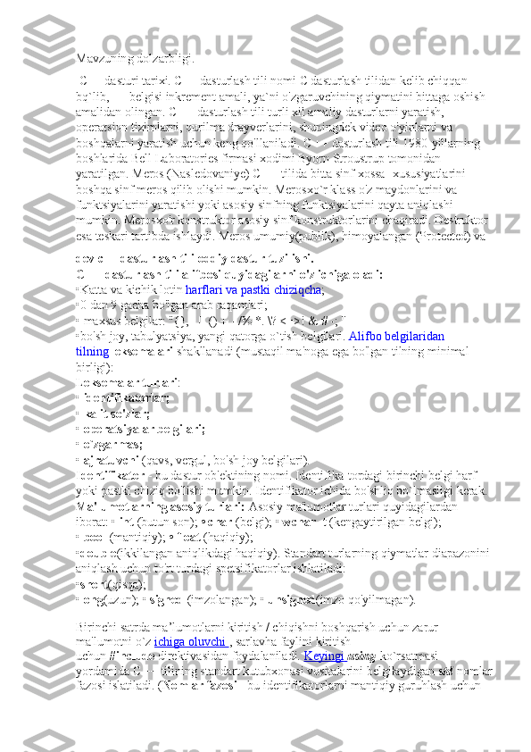 Mavzuning dolzarbligi.
  C++ dasturi tarixi. C++ dasturlash tili nomi C dasturlash tilidan kelib chiqqan 
bq`lib, ++ belgisi inkrement amali, ya`ni o'zgaruvchining qiymatini bittaga oshish 
amalidan olingan. C ++ dasturlash tili turli xil amaliy dasturlarni yaratish, 
operatsion tizimlarni, qurilma drayverlarini, shuningdek video o'yinlarni va 
boshqalarni yaratish uchun keng qo'llaniladi. C ++ dasturlash tili 1980-yillarning 
boshlarida Bell Laboratories firmasi xodimi Byorn Stroustrup tomonidan 
yaratilgan. Meros (Nasledovaniye) C ++ tilida bitta sinf xossa- xususiyatlarini 
boshqa sinf meros qilib olishi mumkin. Merosxo`r klass o'z maydonlarini va 
funktsiyalarini yaratishi yoki asosiy sinfning funktsiyalarini qayta aniqlashi 
mumkin. Merosxo'r konstruktor asosiy sinf konstruktorlarini chaqiradi. Destruktor 
esa teskari tartibda ishlaydi. Meros umumiy(publik), himoyalangan (Protected) va
dev c++ dasturlash tili oddiy dastur tuzilishi.
C ++ dasturlash tili alifbosi quyidagilarni o'z ichiga oladi:
•Katta va kichik lotin   harflari va pastki chiziqcha ;
•0 dan 9 gacha bo'lgan arab raqamlari;
• maxsus belgilar: "{}, | [] () + - /% *. \? <=>! & # -; ''
•bo'sh joy, tabulyatsiya, yangi qatorga o`tish belgilari.   Alifbo belgilaridan 
tilning   leksemalari   shakllanadi (mustaqil ma'noga ega bo'lgan tilning minimal 
birligi):
Leksemalar turlari :
•   identifikatorlar;
•   kalit so'zlar;
•   operatsiyalar belgilari;
•   o`zgarmas;
•   ajratuvchi   (qavs, vergul, bo'sh joy belgilari).
Identifikator   - bu dastur ob'ektining nomi. Identifika-tordagi birinchi belgi harf 
yoki pastki chiziq bo'lishi mumkin. Identifikator ichida bo'shliq bo`lmasligi kerak.
Ma'lumotlarning asosiy turlari:   Asosiy ma'lumotlar turlari quyidagilardan 
iborat: •   int   (butun son);   • char   (belgi); •   wchar_ t (kengaytirilgan belgi); 
•   bool   (mantiqiy);   • float   (haqiqiy);
• double (ikkilangan aniqlikdagi haqiqiy). Standart turlarning qiymatlar diapazonini 
aniqlash uchun to'rt turdagi spetsifikatorlar ishlatiladi:
• short (qisqa);  
• long (uzun); •   signed   (imzolangan); •   unsigned (imzo qo'yilmagan).
Birinchi satrda ma’lumotlarni kiritish / chiqishni boshqarish uchun zarur 
ma'lumotni o`z   ichiga oluvchi        , sarlavha faylini kiritish 
uchun   #include   direktivasidan foydalaniladi.   Keyingi        using   ko`rsatmasi 
yordamida C ++ tilining standart kutubxonasi vositalarini belgilaydigan   std   nomlar
fazosi islatiladi. ( Nomlar fazosi   - bu identifikatorlarni mantiqiy guruhlash uchun  